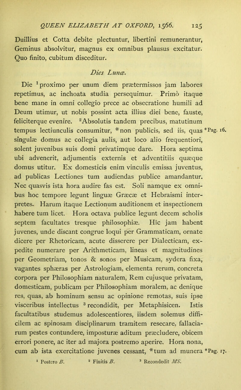 Duillius et Cotta debite plectuntur, libertini remunerantur, Geminus absolvitur, magnus ex omnibus plausus excitatur. Quo finito, cubitum disceditur. Dies Lunce, Die ^proximo per unum diem praetermissos jam labores repetimus, ac inchoata studia persequimur. Primo itaque bene mane in omni collegio prece ac obsecratione humili ad Deum utimur, ut nobis possint acta illius diei bene, fauste, feliciterque evenire. ^Absolutis tandem precibus, matutinum tempus lectiunculis consumitur, *non publicis, sed iis, quas * Pag. 16. singulae domus ac collegia aulis, aut loco alio frequentiori, solent juvenibus suis domi privatimque dare. Hora septima ubi advenerit, adjumentis externis et adventitiis quaeque domus utitur. Ex domesticis enim vinculis emissa juventus, ad publicas Lectiones tum audiendas publice amandantur. Nec quasvis ista hora audire fas est. Soli namque ex omni- bus hoc tempore legunt linguae Graecae et Hebraismi inter- pretes. Harum itaque Lectionum auditionem et inspectionem habere tum licet. Hora octava publice legunt decem scholis septem facultates tresque philosophiae. Hic jam habent juvenes, unde discant congrue loqui per Grammaticam, ornate dicere per Rhetoricam, acute disserere per Dialecticam, ex- pedite numerare per Arithmeticam, lineas et magnitudines per Geometriam, tonos & sonos per Musicam, sydera fixa, vagantes sphaeras per Astrologiam, elementa rerum, concreta corpora per Philosophiam naturalem. Rem cujusque privatam, domesticam, publicam per Philosophiam moralem, ac denique res, quas, ab hominum sensu ac opinione remotas, suis ipse visceribus intellectus ^ recondidit, per Metaphisicen. Istis facultatibus studemus adolescentiores, iisdem solemus diffi- cilem ac spinosam disciplinarum tramitem resecare, fallacia- rum pestes contundere, imposturae aditum praecludere, obicem errori ponere, ac iter ad majora postremo aperire. Hora nona, cum ab ista exercitatione juvenes cessant, *tum ad munera *Pag. 17. ^ Postero B. Finitis B. ^ Recondedit MS.