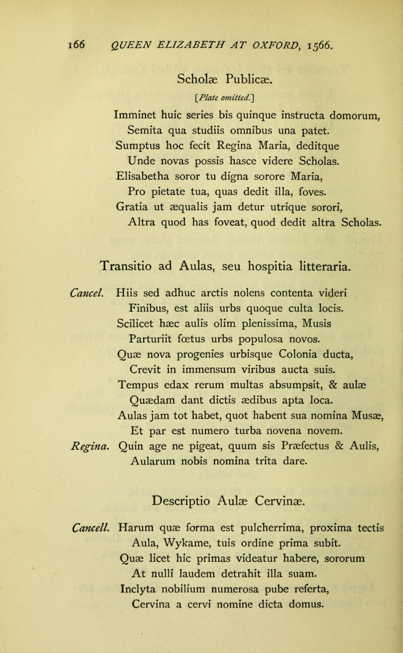 Scholae Publicae. [^Plate omitted.'] Imminet huic series bis quinque instructa domorum, Semita qua studiis omnibus una patet. Sumptus hoc fecit Regina Maria, deditque Unde novas possis hasce videre Scholas. Elisabetha soror tu digna sorore Maria, Pro pietate tua, quas dedit illa, foves. Gratia ut aequalis jam detur utrique sorori, Altra quod has foveat, quod dedit altra Scholas. Transitio ad Aulas, seu hospitia litteraria. Cancel. Hiis sed adhuc arctis nolens contenta videri Finibus, est aliis urbs quoque culta locis. Scilicet haec aulis olim plenissima, Musis Parturiit fcetus urbs populosa novos. Quae nova progenies urbisque Colonia ducta. Crevit in immensum viribus aucta suis. Tempus edax rerum multas absumpsit, & aulae Quaedam dant dictis aedibus apta loca. Aulas jam tot habet, quot habent sua nomina Musae, Et par est numero turba novena novem. Regina. Quin age ne pigeat, quum sis Praefectus & Aulis, Aularum nobis nomina trita dare. Descriptio Aulae Cervinae. Cancell. Harum quae forma est pulcherrima, proxima tectis Aula, Wykame, tuis ordine prima subit. Quae licet hic primas videatur habere, sororum At nulli laudem detrahit illa suam. Inclyta nobilium numerosa pube referta, Cervina a cervi nomine dicta domus.