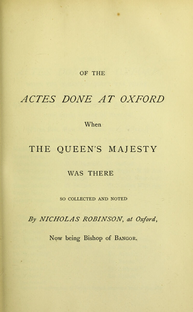 OF THE ACTES DONE AT OXFORD When THE QUEEN’S MAJESTY WAS THERE so COLLECTED AND NOTED By NICHOLAS ROBINSON, at Oxford, Now being Bishop of Bangor.