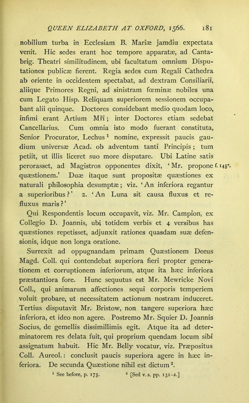 nobilium turba in Ecclesiam B. Mariae jamdiu expectata venit. Hic sedes erant hoc tempore apparatae, ad Canta- brig. Theatri similitudinem, ubi facultatum omnium Dispu- tationes publicae fierent. Regia sedes cum Regali Cathedra ab oriente in occidentem spectabat, ad dextram Consiliarii, aliique Primores Regni, ad sinistram foeminae nobiles una cum Legato Hisp. Reliquam superiorem sessionem occupa- bant alii quinque. Doctores considebant medio quodam loco, infimi erant Artium Mfi ; inter Doctores etiam sedebat Cancellarius. Cum omnia isto modo fuerant constituta. Senior Procurator, Lechus ^ nomine, expressit paucis gau- dium universae Acad. ob adventum tanti Principis; tum petiit, ut illis liceret suo more disputare. Ubi Latine satis perorasset, ad Magistros opponentes dixit, ‘ Mr. propone f. i45’'« quaestionem.’ Duae itaque sunt propositae quaestiones ex naturali philosophia desumptae; viz. ‘ An inferiora regantur a superioribus V 2. ‘ An Luna sit causa fluxus et re- fluxus maris ? ’ Qui Respondentis locum occupavit, viz. Mr. Campion, ex Collegio D. Joannis, ubi totidem verbis et 4 versibus has quaestiones repetisset, adjunxit rationes quasdam suae defen- sionis, idque non longa oratione. Surrexit ad oppugnandam primam Quaestionem Deeus Magd. Coli, qui contendebat superiora fieri propter genera- tionem et corruptionem inferiorum, atque ita haec inferiora praestantiora fore. Hunc sequutus est Mr. Mewricke Novi Coli., qui animarum affectiones sequi corporis temperiem voluit probare, ut necessitatem actionum nostram induceret. Tertius disputavit Mr. Bristow, non tangere superiora haec inferiora, et ideo non agere. Postremo Mr. Squier D. Joannis Socius, de gemellis dissimillimis egit. Atque ita ad deter- minatorem res delata fuit, qui proprium quendam locum sibi assignatum habuit. Hic Mr. Belly vocatur, viz. Praepositus Coli. Aureol.: conclusit paucis superiora agere in haec in- feriora. De secunda Quaestione nihil est dictum^. ^ See before, p. 175. ^ [Sed v. s. pp. 131-2.J