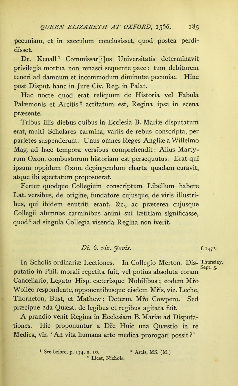 pecuniam, et in sacculum conclusisset, quod postea perdi- disset. Dr. KenalP Commissar[i]us Universitatis determinavit privilegia mortua non renasci sequente pace: tum debitorem teneri ad damnum et incommodum diminutae pecuniae. Hinc post Disput. hanc in Jure Civ. Reg. in Palat. Hac nocte quod erat reliquum de Historia vel Fabula Palaemonis et Arcitis^ actitatum est, Regina ipsa in scena praesente. Tribus illis diebus quibus in Ecclesia B. Mariae disputatum erat, multi Scholares carmina, variis de rebus conscripta, per parietes suspenderunt. Unus omnes Reges Angliae a Willelmo Mag. ad haec tempora versibus comprehendit: Alius Marty- rum Oxon. combustorum historiam est persequutus. Erat qui ipsum oppidum Oxon. depingendum charta quadam curavit, atque ibi spectatum proposuerat. Fertur quodque Collegium conscriptum Libellum habere Lat. versibus, de origine, fundatore cujusque, de viris illustri- bus, qui ibidem enutriti erant, &c., ac praeterea cuj usque Collegii alumnos carminibus animi sui laetitiam significasse, quod^ ad singula Collegia visenda Regina non iverit. Di. 5. viz. Jovis. In Scholis ordinariae Lectiones. In Collegio Merton. Dis- putatio in Phil, morali repetita fuit, vel potius absoluta coram Cancellario, Legato Hisp. caeterisque Nobilibus ; eodem Mro Wolleo respondente, opponentibusque eisdem Mris, viz. Leche, Thorneton, Bust, et Mathew; Determ. Mro Cowpero. Sed praecipue 2da Quaest. de legibus et regibus agitata fuit. A prandio venit Regina in Ecclesiam B. Mariae ad Disputa- tiones. Hic proponuntur a Dre Huic una Quaestio in re Medica, viz. ‘An vita humana arte medica prorogari possit?’ 1 See before, p. 174, n. 10. 2 Arcis, MS. (M.) ® Licet, Nicbols. f.i47r. Thursday, Sept. 5.