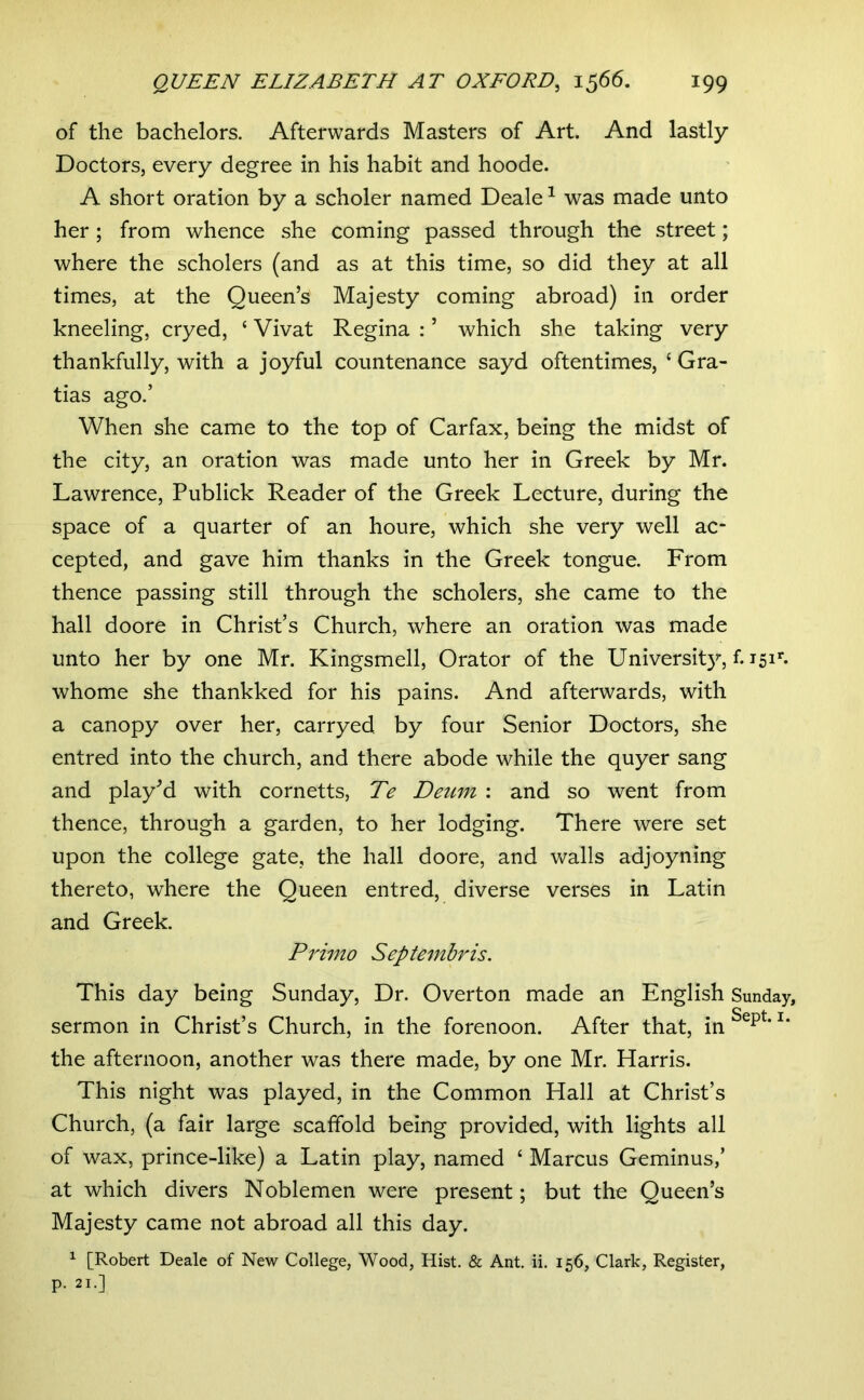 of the bachelors. Afterwards Masters of Art. And lastly Doctors, every degree in his habit and hoode. A short oration by a scholer named Deale ^ was made unto her; from whence she coming passed through the street; where the scholers (and as at this time, so did they at all times, at the Queen’s Majesty coming abroad) in order kneeling, cryed, ‘ Vivat Regina : ’ which she taking very thankfully, with a joyful countenance sayd oftentimes, ‘ Gra- tias ago.’ When she came to the top of Carfax, being the midst of the city, an oration was made unto her in Greek by Mr. Lawrence, Publick Reader of the Greek Lecture, during the space of a quarter of an houre, which she very well ac- cepted, and gave him thanks in the Greek tongue. From thence passing still through the scholers, she came to the hall doore in Christ’s Church, where an oration was made unto her by one Mr. Kingsmell, Orator of the University, f. 151**- whome she thankked for his pains. And afterwards, with a canopy over her, carryed by four Senior Doctors, she entred into the church, and there abode while the quyer sang and play’d with cornetts, Te Deum : and so went from thence, through a garden, to her lodging. There were set upon the college gate, the hall doore, and Vv^alls adjoyning thereto, where the Queen entred, diverse verses in Latin and Greek. Primo Septembris. This day being Sunday, Dr. Overton made an English Sunday, sermon in Christ’s Church, in the forenoon. After that, in the afternoon, another was there made, by one Mr. Harris. This night was played, in the Common Hall at Christ’s Church, (a fair large scaffold being provided, with lights all of wax, prince-like) a Latin play, named ‘ Marcus Geminus,’ at which divers Noblemen were present; but the Queen’s Majesty came not abroad all this day. ^ [Robert Deale of New College, Wood, Hist. & Ant. ii. 156, Clark, Register, p. 21.]