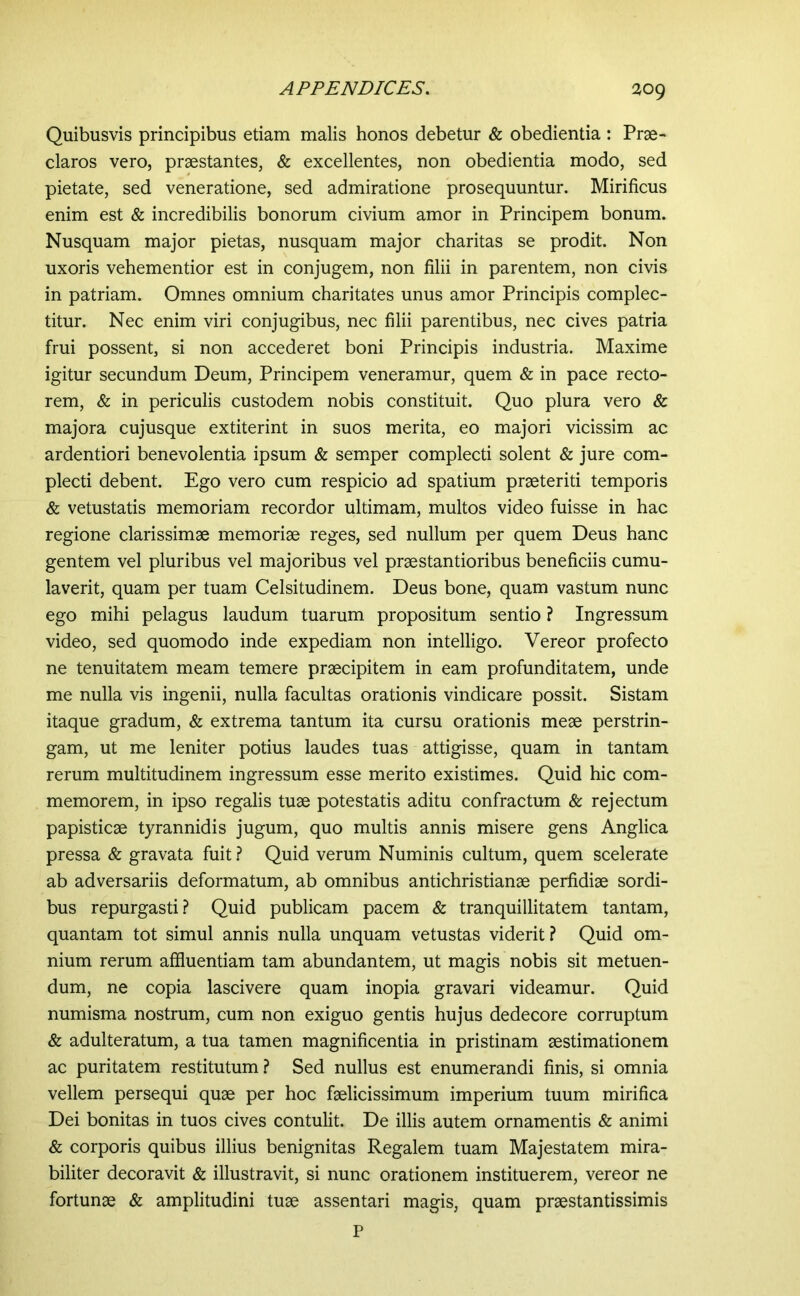 2og Quibusvis principibus etiam malis honos debetur & obedientia : Prae- claros vero, praestantes, & excellentes, non obedientia modo, sed pietate, sed veneratione, sed admiratione prosequuntur. Mirificus enim est & incredibilis bonorum civium amor in Principem bonum. Nusquam major pietas, nusquam major charitas se prodit. Non uxoris vehementior est in conjugem, non filii in parentem, non civis in patriam. Omnes omnium charitates unus amor Principis complec- titur. Nec enim viri conjugibus, nec filii parentibus, nec cives patria frui possent, si non accederet boni Principis industria. Maxime igitur secundum Deum, Principem veneramur, quem & in pace recto- rem, & in periculis custodem nobis constituit. Quo plura vero & majora cujusque extiterint in suos merita, eo majori vicissim ac ardentiori benevolentia ipsum & semper complecti solent & jure com- plecti debent. Ego vero cum respicio ad spatium praeteriti temporis & vetustatis memoriam recordor ultimam, multos video fuisse in hac regione clarissimae memoriae reges, sed nullum per quem Deus hanc gentem vel pluribus vel majoribus vel praestantioribus beneficiis cumu- laverit, quam per tuam Celsitudinem. Deus bone, quam vastum nunc ego mihi pelagus laudum tuarum propositum sentio ? Ingressum video, sed quomodo inde expediam non intelligo. Vereor profecto ne tenuitatem meam temere praecipitem in eam profunditatem, unde me nulla vis ingenii, nulla facultas orationis vindicare possit. Sistam itaque gradum, & extrema tantum ita cursu orationis meae perstrin- gam, ut me leniter potius laudes tuas attigisse, quam in tantam rerum multitudinem ingressum esse merito existimes. Quid hic com- memorem, in ipso regalis tuae potestatis aditu confractum & rejectum papisticae tyrannidis jugum, quo multis annis misere gens Anglica pressa & gravata fuit ? Quid verum Numinis cultum, quem scelerate ab adversariis deformatum, ab omnibus antichristianae perfidiae sordi- bus repurgasti.? Quid publicam pacem & tranquillitatem tantam, quantam tot simul annis nulla unquam vetustas viderit? Quid om- nium rerum affluentiam tam abundantem, ut magis nobis sit metuen- dum, ne copia lascivere quam inopia gravari videamur. Quid numisma nostrum, cum non exiguo gentis hujus dedecore corruptum & adulteratum, a tua tamen magnificentia in pristinam aestimationem ac puritatem restitutum? Sed nullus est enumerandi finis, si omnia vellem persequi quae per hoc faelicissimum imperium tuum mirifica Dei bonitas in tuos cives contulit. De illis autem ornamentis & animi & corporis quibus illius benignitas Regalem tuam Majestatem mira- biliter decoravit & illustravit, si nunc orationem instituerem, vereor ne fortunae & amplitudini tuae assentari magis, quam praestantissimis P