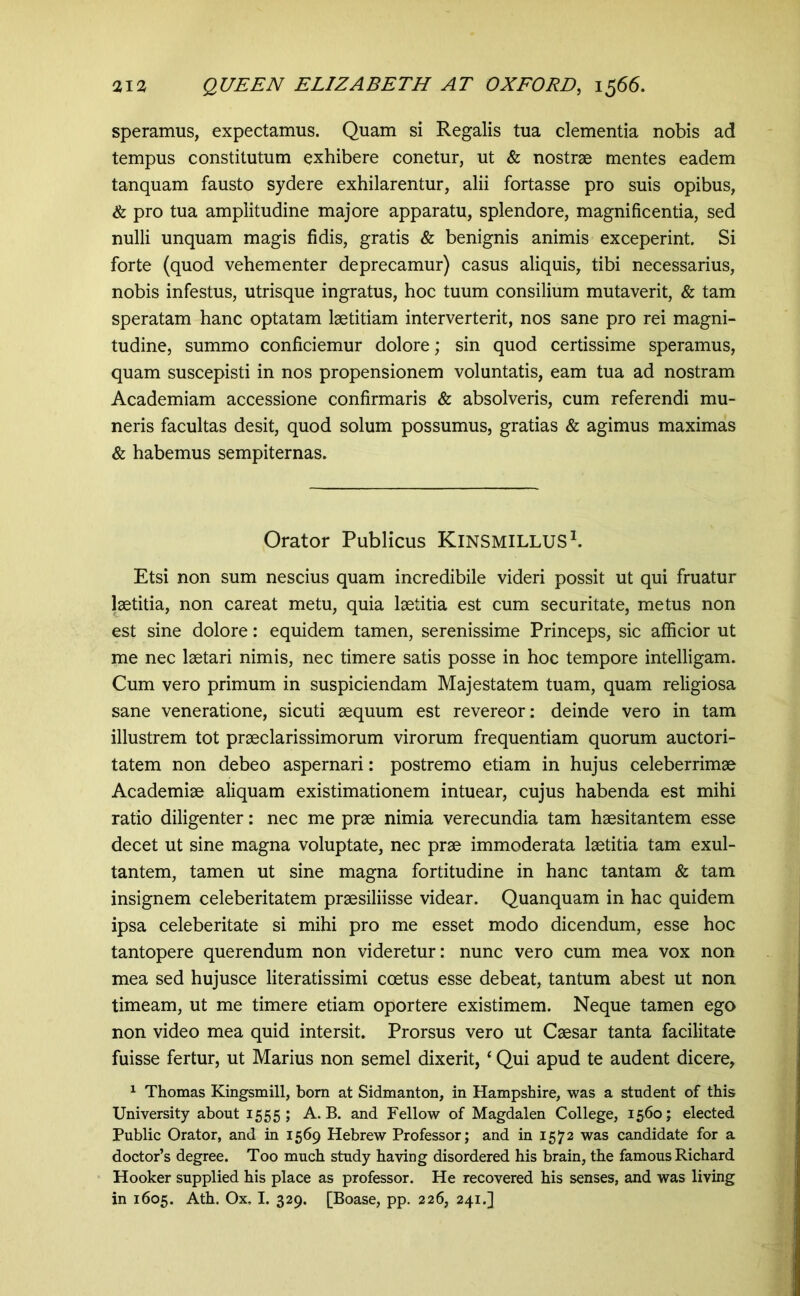 speramus, expectamus. Quam si Regalis tua dementia nobis ad tempus constitutum exhibere conetur, ut & nostrae mentes eadem tanquam fausto sydere exhilarentur, alii fortasse pro suis opibus, & pro tua amplitudine majore apparatu, splendore, magnificentia, sed nulli unquam magis fidis, gratis & benignis animis exceperint. Si forte (quod vehementer deprecamur) casus aliquis, tibi necessarius, nobis infestus, utrisque ingratus, hoc tuum consilium mutaverit, & tam speratam hanc optatam laetitiam interverterit, nos sane pro rei magni- tudine, summo conficiemur dolore; sin quod certissime speramus, quam suscepisti in nos propensionem voluntatis, eam tua ad nostram Academiam accessione confirmaris & absolveris, cum referendi mu- neris facultas desit, quod solum possumus, gratias & agimus maximas & habemus sempiternas. Orator Publicus KiNSMILLUSh Etsi non sum nescius quam incredibile videri possit ut qui fruatur laetitia, non careat metu, quia laetitia est cum securitate, metus non est sine dolore: equidem tamen, serenissime Princeps, sic afficior ut me nec laetari nimis, nec timere satis posse in hoc tempore intelligam. Cum vero primum in suspiciendam Majestatem tuam, quam religiosa sane veneratione, sicuti aequum est revereor: deinde vero in tam illustrem tot praeclarissimorum virorum frequentiam quorum auctori- tatem non debeo aspernari: postremo etiam in hujus celeberrimae Academiae aliquam existimationem intuear, cujus habenda est mihi ratio diligenter: nec me prae nimia verecundia tam haesitantem esse decet ut sine magna voluptate, nec prae immoderata laetitia tam exul- tantem, tamen ut sine magna fortitudine in hanc tantam & tam insignem celeberitatem praesiliisse videar. Quanquam in hac quidem ipsa celeberitate si mihi pro me esset modo dicendum, esse hoc tantopere querendum non videretur: nunc vero cum mea vox non mea sed hujusce literatissimi coetus esse debeat, tantum abest ut non timeam, ut me timere etiam oportere existimem. Neque tamen ego non video mea quid intersit. Prorsus vero ut Caesar tanta facilitate fuisse fertur, ut Marius non semel dixerit, ‘ Qui apud te audent dicere, 1 Thomas Kingsmill, born at Sidmanton, in Hampshire, was a student of this University about 1555; A. B. and Fellow of Magdalen College, 1560; elected Public Orator, and in 1569 Hebrew Professor; and in 1572 was candidate for a doctor’s degree. Too much study having disordered his brain, the famous Richard Hooker supplied his place as professor. He recovered his senses, and was living in 1605. Ath. Ox, I. 329. [Boase, pp. 226, 241.]