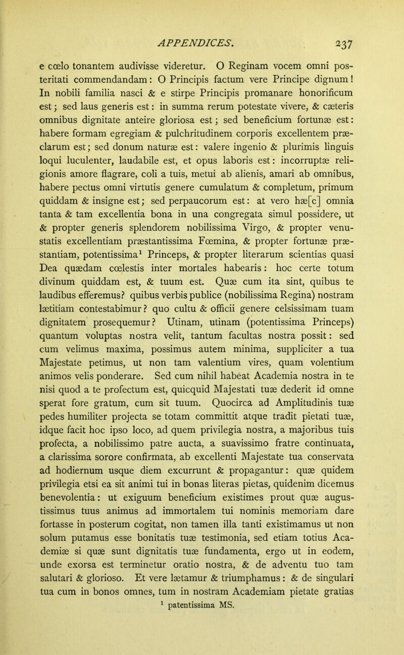 e ccelo tonantem audivisse videretur. O Reginam vocem omni pos- teritati commendandam: O Principis factum vere Principe dignum! In nobili familia nasci & e stirpe Principis promanare honorificum est 3 sed laus generis est: in summa rerum potestate vivere, & cseteris omnibus dignitate anteire gloriosa est; sed beneficium fortunae est: habere formam egregiam & pulchritudinem corporis excellentem prae- clarum est; sed donum naturae est: valere ingenio & plurimis linguis loqui luculenter, laudabile est, et opus laboris est: incorruptae reli- gionis amore flagrare, coli a tuis, metui ab alienis, amari ab omnibus, habere pectus omni virtutis genere cumulatum & completum, primum quiddam & insigne est; sed perpaucorum est: at vero hae[c] omnia tanta & tam excellentia bona in una congregata simul possidere, ut & propter generis splendorem nobilissima Virgo, & propter venu- statis excellentiam praestantissima Foemina, & propter fortunae prae- stantiam, potentissima^ Princeps, & propter literarum scientias quasi Dea quaedam coelestis inter mortales habearis: hoc certe totum divinum quiddam est, & tuum est. Quae cum ita sint, quibus te laudibus efferemus.? quibus verbis publice (nobilissima Regina) nostram laetitiam contestabimur ? quo cultu & officii genere celsissimam tuam dignitatem prosequemur? Utinam, utinam (potentissima Princeps) quantum voluptas nostra velit, tantum facultas nostra possit: sed cum velimus maxima, possimus autem minima, suppliciter a tua Majestate petimus, ut non tam valentium vires, quam volentium animos velis ponderare. Sed cum nihil habeat Academia nostra in te nisi quod a te profectum est, quicquid Majestati tuse dederit id omne sperat fore gratum, cum sit tuum. Quocirca ad Amplitudinis tuse pedes humiliter projecta se totam committit atque tradit pietati tuse, idque facit hoc ipso loco, ad quem privilegia nostra, a majoribus tuis profecta, a nobilissimo patre aucta, a suavissimo fratre continuata, a clarissima sorore confirmata, ab excellenti Majestate tua conservata ad hodiernum usque diem excurrunt & propagantur: quse quidem privilegia etsi ea sit animi tui in bonas literas pietas, quidenim dicemus benevolentia: ut exiguum beneficium existimes prout quse augus- tissimus tuus animus ad immortalem tui nominis memoriam dare fortasse in posterum cogitat, non tamen illa tanti existimamus ut non solum putamus esse bonitatis tuse testimonia, sed etiam totius Aca- demise si quse sunt dignitatis tuse fundamenta, ergo ut in eodem, unde exorsa est terminetur oratio nostra, & de adventu tuo tam salutari & glorioso. Et vere Isetamur & triumphamus : & de singulari tua cum in bonos omnes, tum in nostram Academiam pietate gratias ^ patentissima MS.