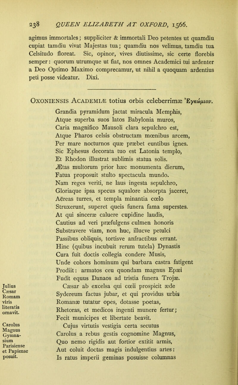 agimus immortales; suppliciter & immortali Deo petentes ut quamdiu cupiat tamdiu vivat Majestas tua; quamdiu nos velimus, tamdiu tua Celsitudo floreat. Sic, opinor, vives diutissime, sic certe florebis semper: quorum utrumque ut fiat, nos omnes Academici tui ardenter a Deo Optimo Maximo comprecamur, ut nihil a quoquam ardentius peti posse videatur. Dixi. OxONiENSis Academiae totius orbis celeberrimae ^EyKcajMov. Julius Csesar Romam viris 1 iteratis ornavit. Carolus Magnus Gymna- sium Parisiense et Papiense posuit. Grandia pyramidum jactat miracula Memphis, Atque superba suos latos Babylonia muros, Caria magnifico Mausoli clara sepulchro est. Atque Pharos celsis obstructam moenibus arcem, Per mare nocturnos quae praebet euntibus ignes. Sic Ephesus decorata tuo est Latonia templo, Et Rhodon illustrat sublimis statua solis. JEtas multorum prior haec monumenta dierum, Fatua proposuit stulto spectacula mundo. Nam reges veriti, ne laus ingesta sepulchro. Gloriaque ipsa specus squalore absorpta jaceret. Aereas turres, et templa minantia coelo Struxerunt, superet queis funera fama superstes. At qui sincerae caluere cupidine laudis. Cautius ad veri praefulgens culmen honoris Substravere viam, non huc, illucve petulci Passibus obliquis, tortisve anfractibus errant. Hinc (quibus incubuit rerum tutela) Dynastis Cura fuit doctis collegia condere Musis, Unde cohors hominum qui barbara castra fatigent Prodiit: armatos ceu quondam magnus Epaei Fudit equus Danaos ad tristia funera Trojae. Caesar ab excelsa qui coeli prospicit aede Sydereum factus jubar, et qui providus urbis Romanae tutatur opes, dotasse poetas, Rhetoras, et medicos ingenti munere fertur; Fecit municipes et libertate beavit. Cujus virtutis vestigia certa secutus Carolus a rebus gestis cognomine Magnus, Quo nemo rigidis aut fortior extitit armis, Aut coluit doctas magis indulgentius artes: Is ratus imperii geminas posuisse columnas