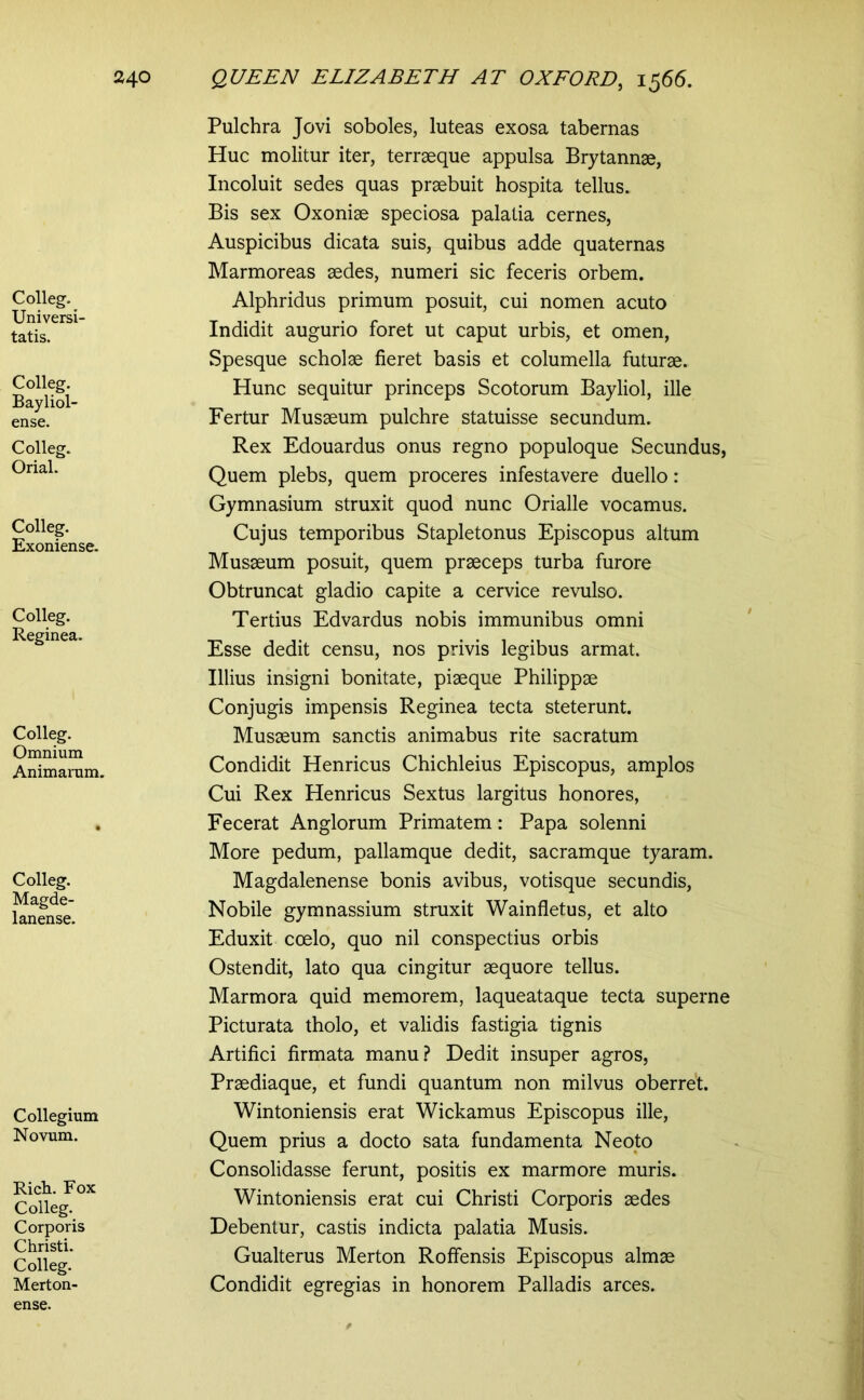 Colleg. Universi- tatis. Colleg. Bayliol- ense. Colleg. Orial. Colleg. Exoniense. Colleg. Reginea. Colleg. Omnium Animarum. Colleg. Magde- lanense. Collegium Novum. Rich. Fox Colleg. Corporis Christi. Colleg. Merton- Pulchra Jovi soboles, luteas exosa tabernas Huc molitur iter, terraeque appulsa Brytannae, Incoluit sedes quas praebuit hospita tellus. Bis sex Oxoniae speciosa palatia cernes, Auspicibus dicata suis, quibus adde quaternas Marmoreas aedes, numeri sic feceris orbem. Alphridus primum posuit, cui nomen acuto Indidit augurio foret ut caput urbis, et omen. Spesque scholae fieret basis et columella futurae. Hunc sequitur princeps Scotorum Bayliol, ille Fertur Musaeum pulchre statuisse secundum. Rex Edouardus onus regno populoque Secundus, Quem plebs, quem proceres infestavere duello: Gymnasium struxit quod nunc Orialle vocamus. Cujus temporibus Stapletonus Episcopus altum Musaeum posuit, quem praeceps turba furore Obtruncat gladio capite a cervice revulso. Tertius Edvardus nobis immunibus omni Esse dedit censu, nos privis legibus armat. Illius insigni bonitate, piaeque Philippae Conjugis impensis Reginea tecta steterunt. Musaeum sanctis animabus rite sacratum Condidit Henricus Chichleius Episcopus, amplos Cui Rex Henricus Sextus largitus honores, Fecerat Anglorum Primatem: Papa solenni More pedum, pallamque dedit, sacramque tyaram. Magdalenense bonis avibus, votisque secundis. Nobile gymnassium struxit Wainfletus, et alto Eduxit coelo, quo nil conspectius orbis Ostendit, lato qua cingitur aequore tellus. Marmora quid memorem, laqueataque tecta superne Picturata tholo, et validis fastigia tignis Artifici firmata manu? Dedit insuper agros, Praediaque, et fundi quantum non milvus oberret. Wintoniensis erat Wickamus Episcopus ille. Quem prius a docto sata fundamenta Neoto Consolidasse ferunt, positis ex marmore muris. Wintoniensis erat cui Christi Corporis aedes Debentur, castis indicta palatia Musis. Gualterus Merton Roffensis Episcopus almae Condidit egregias in honorem Palladis arces. ense.