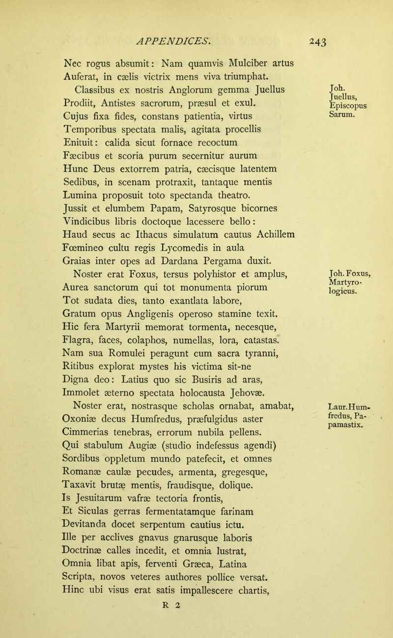 Nec rogus absumit: Nam quamvis Mulciber artus Auferat, in caelis victrix mens viva triumphat. Classibus ex nostris Anglorum gemma Juellus Prodiit, Antistes sacrorum, praesul et exui. Cujus fixa fides, constans patientia, virtus Temporibus spectata malis, agitata procellis Enituit: calida sicut fornace recoctum Faecibus et scoria purum secernitur aurum Hunc Deus extorrem patria, caecisque latentem Sedibus, in scenam protraxit, tantaque mentis Lumina proposuit toto spectanda theatro. Jussit et elumbem Papam, Satyrosque bicornes Vindicibus libris doctoque lacessere bello: Haud secus ac Ithacus simulatum cautus Achillem Foemineo cultu regis Lycomedis in aula Graias inter opes ad Dardana Pergama duxit. Noster erat Foxus, tersus polyhistor et amplus, Aurea sanctorum qui tot monumenta piorum Tot sudata dies, tanto exantlata labore. Gratum opus Angligenis operoso stamine texit. Hic fera Martyrii memorat tormenta, necesque, Flagra, faces, colaphos, numellas, lora, catastas. Nam sua Romulei peragunt cum sacra tyranni, Ritibus explorat mystes his victima sit-ne Digna deo: Latius quo sic Busiris ad aras. Immolet aeterno spectata holocausta Jehovae. Noster erat, nostrasque scholas ornabat, amabat, Oxoniae decus Humfredus, praefulgidus aster Cimmerias tenebras, errorum nubila pellens. Qui stabulum Augiae (studio indefessus agendi) Sordibus oppletum mundo patefecit, et omnes Romanae caulae pecudes, armenta, gregesque. Taxavit brutae mentis, fraudisque, dolique. Is Jesuitarum vafrae tectoria frontis. Ft Siculas gerras fermentatamque farinam Devitanda docet serpentum cautius ictu. Ille per acclives gnavus gnarusque laboris Doctrinae calles incedit, et omnia lustrat. Omnia libat apis, ferventi Graeca, Latina Scripta, novos veteres authores pollice versat. Hinc ubi visus erat satis impallescere chartis, R 2 Joh. Juellus, Episcopus Sarum. Joh. Foxus, Martyro- logicus. Laur. Hum- fredus, Pa- pamastix.