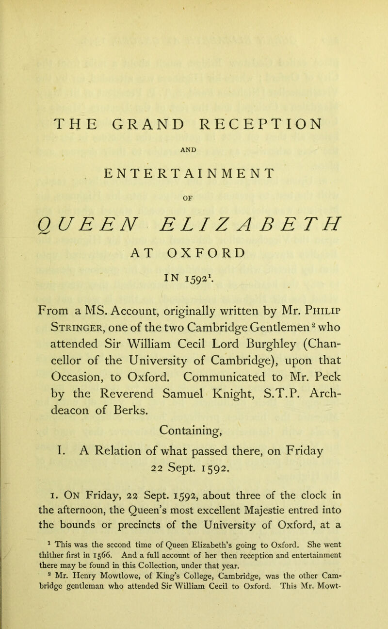 THE GRAND RECEPTION AND ENTERTAINMENT OF QUEEN ELIZABETH AT OXFORD IN i592\ From a MS. Account, originally written by Mr. Philip Stringer, one of the two Cambridge Gentlemen^ who attended Sir William Cecil Lord Burghley (Chan- cellor of the University of Cambridge), upon that Occasion, to Oxford. Communicated to Mr. Peck by the Reverend Samuel Knight, S.T.P. Arch- deacon of Berks. Containing, I. A Relation of what passed there, on Friday 22 Sept. 1592. I. On Friday, 22 Sept. 1592, about three of the clock in the afternoon, the Queen’s most excellent Majestie entred into the bounds or precincts of the University of Oxford, at a 1 This was the second time of Queen Elizabeth’s going to Oxford. She went thither first in 1566. And a full account of her then reception and entertainment there may be found in this Collection, under that year. ^ Mr. Henry Mowtlowe, of King’s College, Cambridge, was the other Cam- bridge gentleman who attended Sir William Cecil to Oxford. This Mr. Mowt-