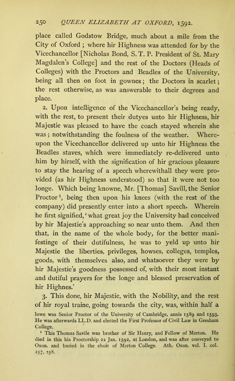 place called Godstow Bridge, much about a mile from the City of Oxford ; where hir Highness was attended for by the Vicechancellor [Nicholas Bond, S.T. P. President of St. Mary Magdalen’s College] and the rest of the Doctors (Heads of Colleges) with the Proctors and Beadles of the University, being all then on foot in gownes; the Doctors in scarlet; the rest otherwise, as was answerable to their degrees and place. 2. Upon intelligence of the Vicechancellor’s being ready, with the rest, to present their dutyes unto hir Highness, hir Majestie was pleased to have the coach stayed wherein she was ; notwithstanding the foulness of the weather. Where- upon the Vicechancellor delivered up unto hir Highness the Beadles staves, which were immediately re-delivered unto him by hirself, with the signification of hir gracious pleasure to stay the hearing of a speech wherewithal! they were pro- vided (as hir Highness understood) so that it were not too longe. Which being knowne, Mr. [Thomas] Savill, the Senior Proctor^, being then upon his knees (with the rest of the company) did presently enter into a short speech. Wherein he first signified, ‘ what great joy the University had conceived by hir Majestie’s approaching so near unto them. And then that, in the name of the whole body, for the better mani- festinge of their dutifulness, he was to yeld up unto hir Majestie the liberties, privileges, howses, colleges, temples, goods, with themselves also, and whatsoever they were by hir Majestie’s goodness possessed of, with their most instant and dutiful prayers for the longe and blessed preservation of hir Highnes.’ 3. This done, hir Majestie, with the Nobility, and the rest of hir royal traine, going towards the city, was, within half a lowe was Senior Proctor of the University of Cambridge, annis 1589 and 1593. He was afterwards LL.D. and elected the First Professor of Civil Law in Gresham College. ^ This Thomas Savile was brother of Sir Henry, and Fellow of Merton. He died in this his Proctorship 22 Jan. 1592, at London, and was after conveyed to Oxon. and buried in the choir of Merton College. Ath.- Oxon. vol. I. col. 257, 258.