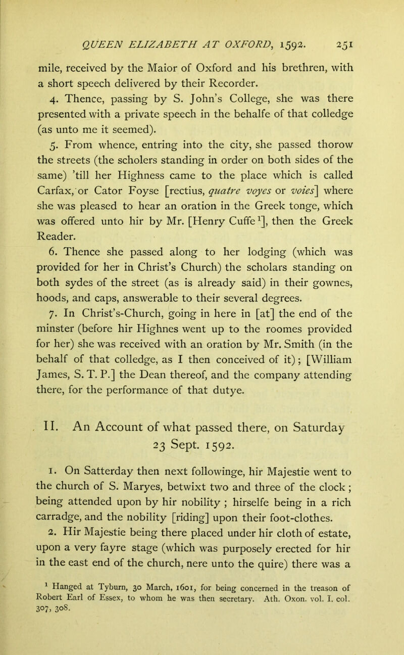 mile, received by the Maior of Oxford and his brethren, with a short speech delivered by their Recorder. 4. Thence, passing by S. John’s College, she was there presented with a private speech in the behalfe of that colledge (as unto me it seemed). 5. From whence, entring into the city, she passed thorow the streets (the scholers standing in order on both sides of the same) ’till her Highness came to the place which is called Carfax, or Cator Foyse [rectius, quatre voyes or voies\ where she was pleased to hear an oration in the Greek tonge, which was offered unto hir by Mr. [Henry Cufife ^], then the Greek Reader. 6. Thence she passed along to her lodging (which was provided for her in Christ’s Church) the scholars standing on both sydes of the street (as is already said) in their gownes, hoods, and caps, answerable to their several degrees. 7. In Christ’s-Church, going in here in [at] the end of the minster (before hir Highnes went up to the roomes provided for her) she was received with an oration by Mr. Smith (in the behalf of that colledge, as I then conceived of it); [William James, S. T. P.] the Dean thereof, and the company attending there, for the performance of that dutye. . II. An Account of what passed there, on Saturday 23 Sept. 1592. 1. On Satterday then next followinge, hir Majestie went to the church of S. Maryes, betwixt two and three of the clock; being attended upon by hir nobility ; hirselfe being in a rich carradge, and the nobility [riding] upon their foot-clothes. 2. Hir Majestie being there placed under hir cloth of estate, upon a very fayre stage (which was purposely erected for hir in the east end of the church, nere unto the quire) there was a ^ Hanged at Tyburn, 30 March, 1601, for being concerned in the treason of Robert Earl of Essex, to whom he was then secretary. Ath. Oxon. vol. I. col. 307. 308-