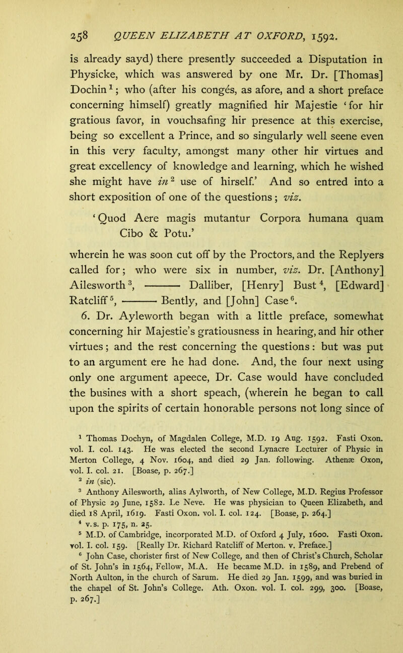 is already sayd) there presently succeeded a Disputation in Physicke, which was answered by one Mr. Dr. [Thomas] Dochin ^; who (after his conges, as afore, and a short preface concerning himself) greatly magnified hir Majestie ‘for hir gratious favor, in vouchsafing hir presence at this exercise, being so excellent a Prince, and so singularly well seene even in this very faculty, amongst many other hir virtues and great excellency of knowledge and learning, which he wished she might have use of hirself.’ And so entred into a short exposition of one of the questions ; viz. ‘ Quod Aere magis mutantur Corpora humana quam Cibo & Potu.’ wherein he was soon cut off by the Proctors, and the Replyers called for; who were six in number, viz. Dr. [Anthony] Ailesworth Dalliber, [Henry] Bust [Edward] Ratcliff^, Bendy, and [John] Case®. 6. Dr. Ayleworth began with a little preface, somewhat concerning hir Majestie’s gratiousness in hearing, and hir other virtues; and the rest concerning the questions: but was put to an argument ere he had done. And, the four next using only one argument apeece. Dr. Case would have concluded the busines with a short speach, (wherein he began to call upon the spirits of certain honorable persons not long since of 1 Thomas Dochyn, of Magdalen College, M.D. 19 Aug. 1592. Fasti Oxon. vol. I. col. 143. He was elected the second Lynacre Lecturer of Physic in Merton College, 4 Nov. 1604, and died 29 Jan. following. Athense Oxon, vol. I. col. 21. [Boase, p. 267.] ^ in (sic). ® Anthony Ailesworth, alias Aylworth, of New College, M.D. Regius Professor of Physic 29 June, 1582. Le Neve. He was physician to Queen Elizabeth, and died 18 April, 1619. Fasti Oxon. vol. I. col. 124. [Boase, p. 264.] * v.s. p. 175, n. 25. ® M.D. of Cambridge, incorporated M.D. of Oxford 4 July, 1600. Fasti Oxon. vol. I. col. 159. [Really Dr. Richard Ratcliff of Merton, v. Preface.] ® John Case, chorister first of New College, and then of Christ’s Church, Scholar of St. John’s in 1564, Fellow, M.A. He became M.D. in 1589, and Prebend of North Aulton, in the church of Sarum. He died 29 Jan. 1599, was buried in the chapel of St. John’s College. Ath. Oxon. vol. I. col. 299, 300. [Boase, p. 267.]