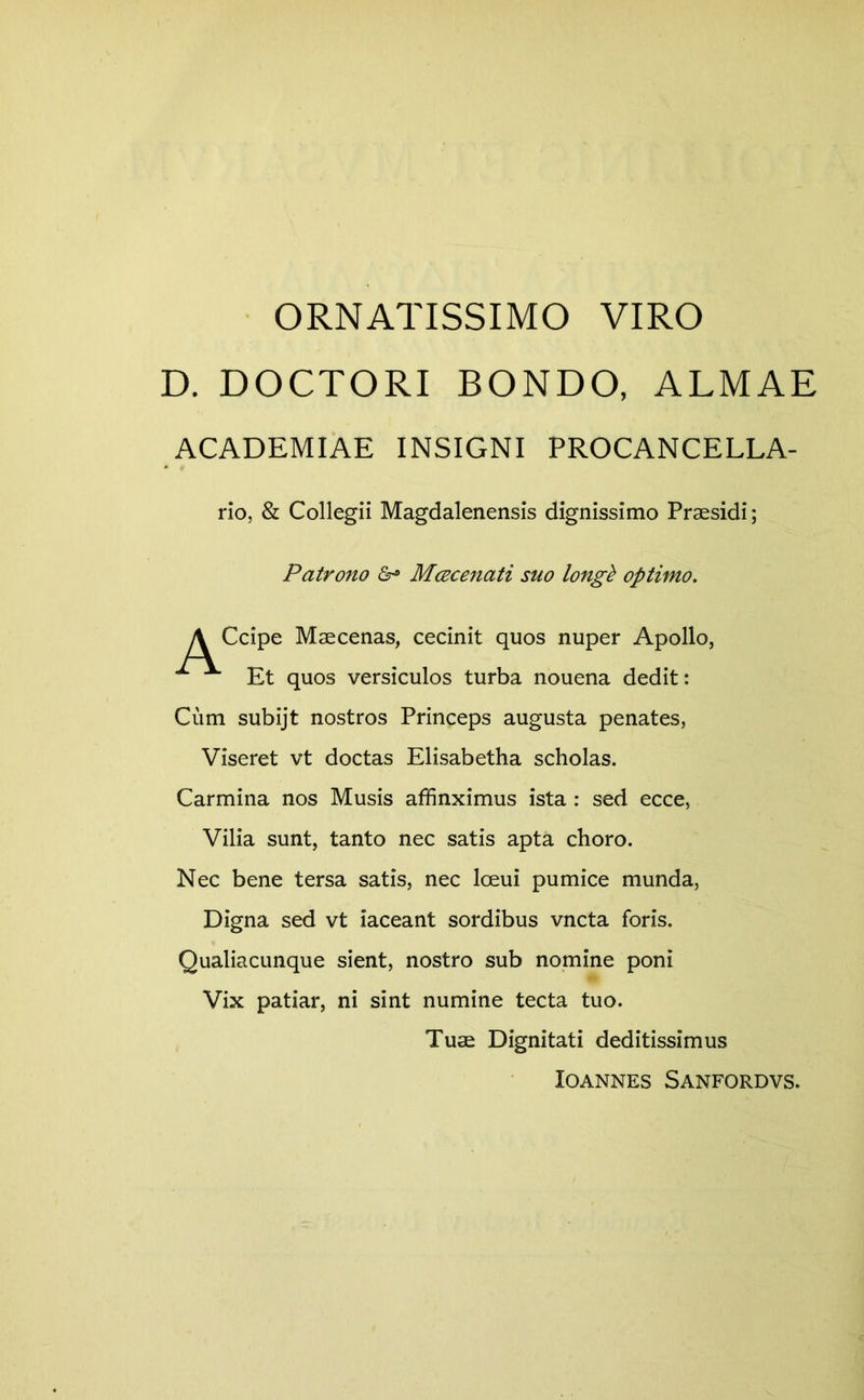 ORNATISSIMO VIRO D. DOCTORI BONDO, ALMAE ACADEMIAE INSIGNI PROCANCELLA- rio, & Collegii Magdalenensis dignissimo Praesidi; Patrono Mcecenati suo longk optimo. \ Ccipe Maecenas, cecinit quos nuper Apollo, ^ Et quos versiculos turba nouena dedit: Cum subijt nostros Princeps augusta penates, Viseret vt doctas Elisabetha scholas. Carmina nos Musis affinximus ista : sed ecce, Vilia sunt, tanto nec satis apta choro. Nec bene tersa satis, nec loeui pumice munda, Digna sed vt iaceant sordibus vncta foris. Qualiacunque sient, nostro sub nomine poni Vix patiar, ni sint numine tecta tuo. Tuae Dignitati deditissimus lOANNES SaNFORDVS.