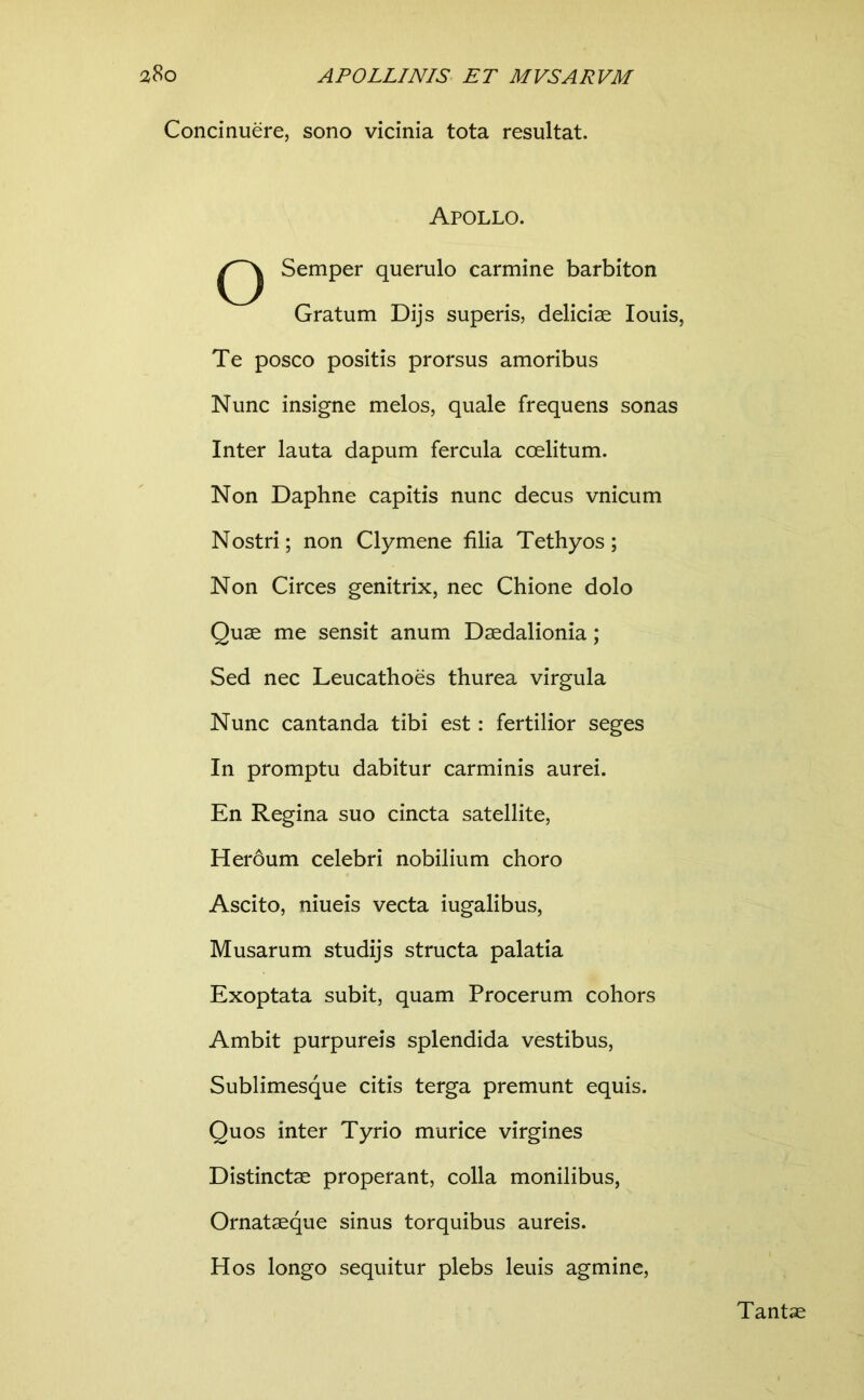 Concinuere, sono vicinia tota resultat. Apollo. o Semper querulo carmine barbiton Gratum Dijs superis, deliciae louis. Te posco positis prorsus amoribus Nunc insigne melos, quale frequens sonas Inter lauta dapum fercula coelitum. Non Daphne capitis nunc decus vnicum Nostri; non Clymene filia Tethyos; Non Circes genitrix, nec Chione dolo Quae me sensit anum Daedalionia; Sed nec Leucathoes thurea virgula Nunc cantanda tibi est: fertilior seges In promptu dabitur carminis aurei. En Regina suo cincta satellite, Heroum celebri nobilium choro Ascito, niueis vecta iugalibus, Musarum studijs structa palatia Exoptata subit, quam Procerum cohors Ambit purpureis splendida vestibus, Sublimesque citis terga premunt equis. Quos inter Tyrio murice virgines Distinctae properant, colla monilibus, Ornataeque sinus torquibus aureis. Hos longo sequitur plebs leuis agmine. Tantae