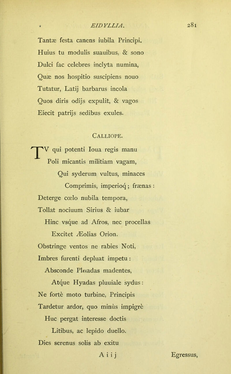 Tantae festa canens iubila Principi. Huius tu modulis suauibus, & sono Dulci fac celebres inclyta numina, Quae nos hospitio suscipiens nouo Tutatur, Latij barbarus incola Quos diris odijs expulit, & vagos Eiecit patrijs sedibus exules. Calliope. ' qui potenti loua regis manu Poli micantis militiam vagam. Qui syderum vultus, minaces Comprimis, imperioq; fraenas : Deterge coelo nubila tempora. Tollat nociuum Sirius & iubar Hinc vsque ad Afros, nec procellas Excitet folias Orion. Obstringe ventos ne rabies Noti, Imbres furenti depluat impetu : Absconde Pletadas madentes. Atque Hyadas pluuiale sydus: Ne forte moto turbine, Principis Tardetur ardor, quo minus impigre Huc pergat interesse doctis Litibus, ac lepido duello. Dies serenus solis ab exitu A i i j Egressus,