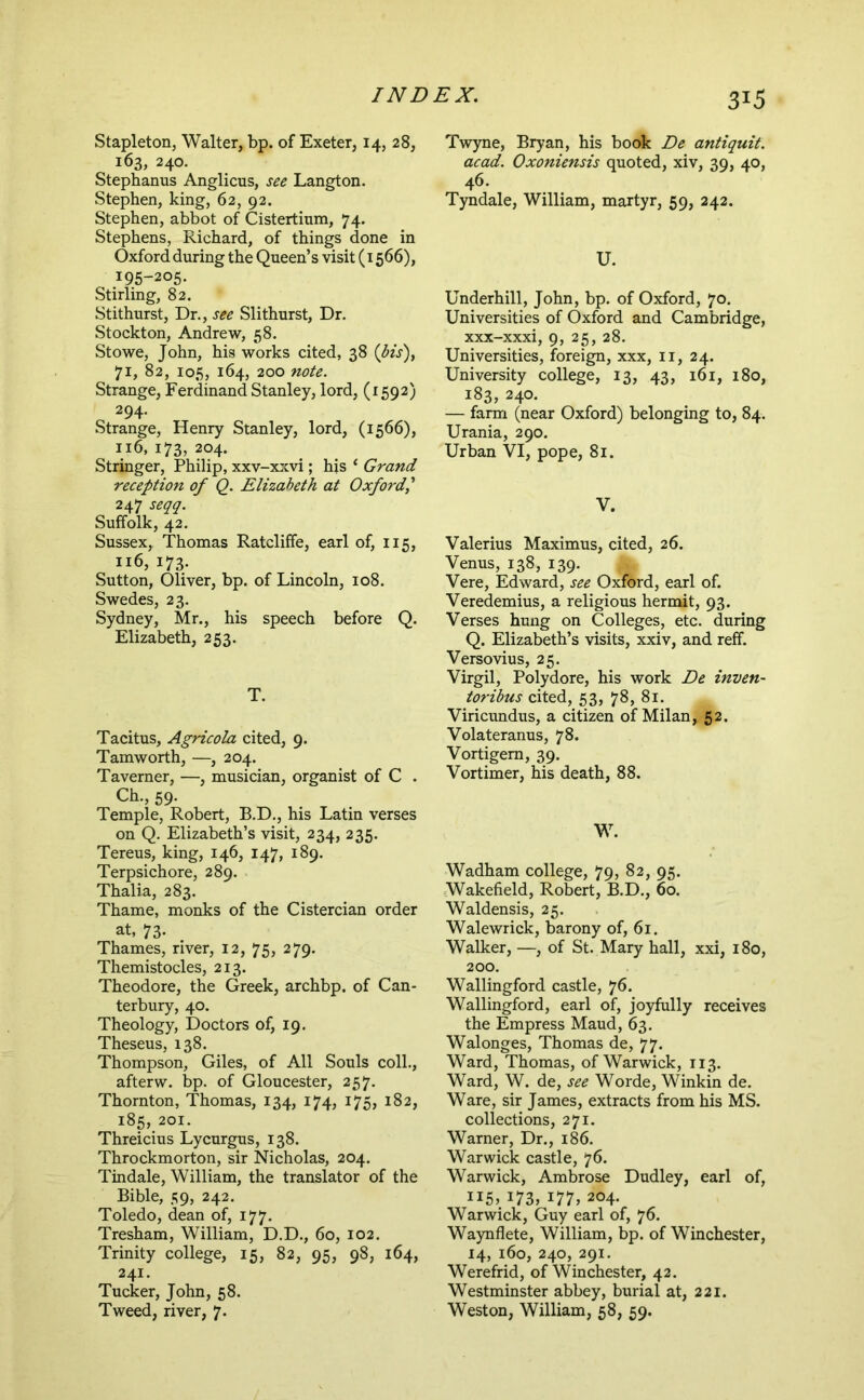 Stapleton, Walter, bp. of Exeter, 14, 28, 163, 240. Stephanus Anglicus, see Langton. Stephen, king, 62, 92. Stephen, abbot of Cistertium, 74. Stephens, Richard, of things done in Oxford during the Queen’s visit (1566), 195-205. Stirling, 82. Stithurst, Dr., see Slithurst, Dr. Stockton, Andrew, 58. Stowe, John, his works cited, 38 71, 82, 105, 164, 200 note. Strange, Ferdinand Stanley, lord, (1592) 294. Strange, Henry Stanley, lord, (1566), 116, 173, 204. Stringer, Philip, xxv-xxvi; hjs ‘ Grand reception of O. Elizabeth at Oxfordf 247 seqq. Suffolk, 42. Sussex, Thomas Ratcliffe, earl of, 115, 116, 173. Sutton, Oliver, bp. of Lincoln, 108. Swedes, 23. Sydney, Mr., his speech before Q. Elizabeth, 253. T. Tacitus, Agricola cited, 9. Tamworth, —, 204. Taverner, —, musician, organist of C . Ch., 59. Temple, Robert, B.D., his Latin verses on Q. Elizabeth’s visit, 234, 235. Tereus, king, 146, 147, 189. Terpsichore, 289. Thalia, 283. Thame, monks of the Cistercian order at, 73. Thames, river, 12, 75, 279. Themistocles, 213. Theodore, the Greek, archbp. of Can- terbury, 40. Theology, Doctors of, 19, Theseus, 138. Thompson, Giles, of All Souls coll., afterw. bp. of Gloucester, 257. Thornton, Thomas, 134, 174, 175, 182, 185, 201. Threicius Lycurgus, 138. Throckmorton, sir Nicholas, 204. Tindale, William, the translator of the Bible, 59, 242. Toledo, dean of, 177. Tresham, William, D.D., 60, 102. Trinity college, 15, 82, 95, 98, 164, 241. Tucker, John, 58. Tweed, river, 7, Twyne, Bryan, his book De antiquit, acad. Oxoniensis quoted, xiv, 39, 40, 46. Tyndale, William, martyr, 59, 242. U. Underhill, John, bp. of Oxford, 70. Universities of Oxford and Cambridge, xxx-xxxi, 9, 25, 28. Universities, foreign, xxx, ii, 24. University college, 13, 43, 161, 180, 183, 240. — farm (near Oxford) belonging to, 84. Urania, 290. Urban VI, pope, 81. V. Valerius Maximus, cited, 26. Venus, 138, 139. Vere, Edward, see Oxford, earl of. Veredemius, a religious hermit, 93. Verses hung on Colleges, etc. during Q. Elizabeth’s visits, xxiv, and reff. Versovius, 25. Virgil, Polydore, his work De inven- toribus cited, 53, 78, 81. Viricundus, a citizen of Milan, 52. Volateranus, 78. Vortigem, 39. Vortimer, his death, 88. W. Wadham college, 79, 82, 95. Wakefield, Robert, B.D., 60. Waldensis, 25. Walewrick, barony of, 61. Walker, —, of St. Mary hall, xxi, 180, 200. Wallingford castle, 76. Wallingford, earl of, joyfully receives the Empress Maud, 63. Walonges, Thomas de, 77. Ward, Thomas, of Warwick, 113. Ward, W. de, see Worde, Winkin de. Ware, sir James, extracts from his MS. collections, 271. Warner, Dr., 186. Warwick castle, 76. Warwick, Ambrose Dudley, earl of, 115, 173, 177, 204. Warwick, Guy earl of, 76. Waynflete, William, bp. of Winchester, 14, 160, 240, 291. Werefrid, of Winchester, 42. Westminster abbey, burial at, 221. Weston, William, 58, 59.