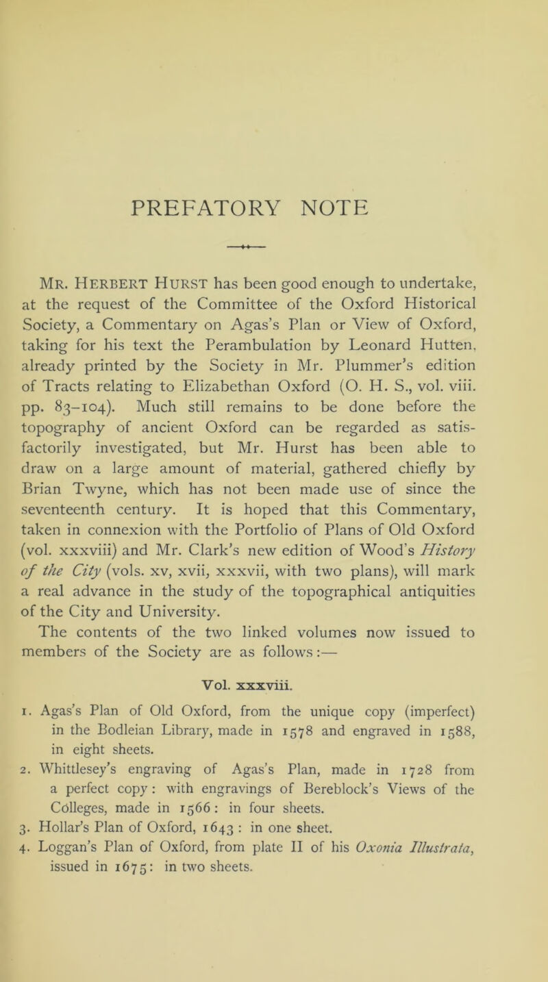 PREFATORY NOTE Mr. HERBERT Hurst has been good enough to undertake, at the request of the Committee of the Oxford Historical Society, a Commentary on Agas’s Plan or View of Oxford, taking for his text the Perambulation by Leonard Hutten. already printed by the Society in Mr. Plummer’s edition of Tracts relating to Elizabethan Oxford (O. H. S., vol. viii. pp. 83-104). Much still remains to be done before the topography of ancient Oxford can be regarded as satis- factorily investigated, but Mr. Hurst has been able to draw on a large amount of material, gathered chiefly by Brian Twyne, which has not been made use of since the seventeenth century. It is hoped that this Commentary, taken in connexion with the Portfolio of Plans of Old Oxford (vol. xxxviii) and Mr. Clark’s new edition of Wood’s History of the City (vols. xv, xvii, xxxvii, with two plans), will mark a real advance in the study of the topographical antiquities of the City and University. The contents of the two linked volumes now issued to members of the Society are as follows:— Vol. xxxviii. 1. Agas’s Plan of Old Oxford, from the unique copy (imperfect) in the Bodleian Library, made in 1578 and engraved in 1588, in eight sheets. 2. Whittlesey’s engraving of Agas’s Plan, made in 1728 from a perfect copy : with engravings of Bereblock’s Views of the Colleges, made in 1566: in four sheets. 3. Hollar’s Plan of Oxford, 1643 : in one sheet. 4. Loggan’s Plan of Oxford, from plate II of his Oxonia Illustrata, issued in 1675: in two sheets.