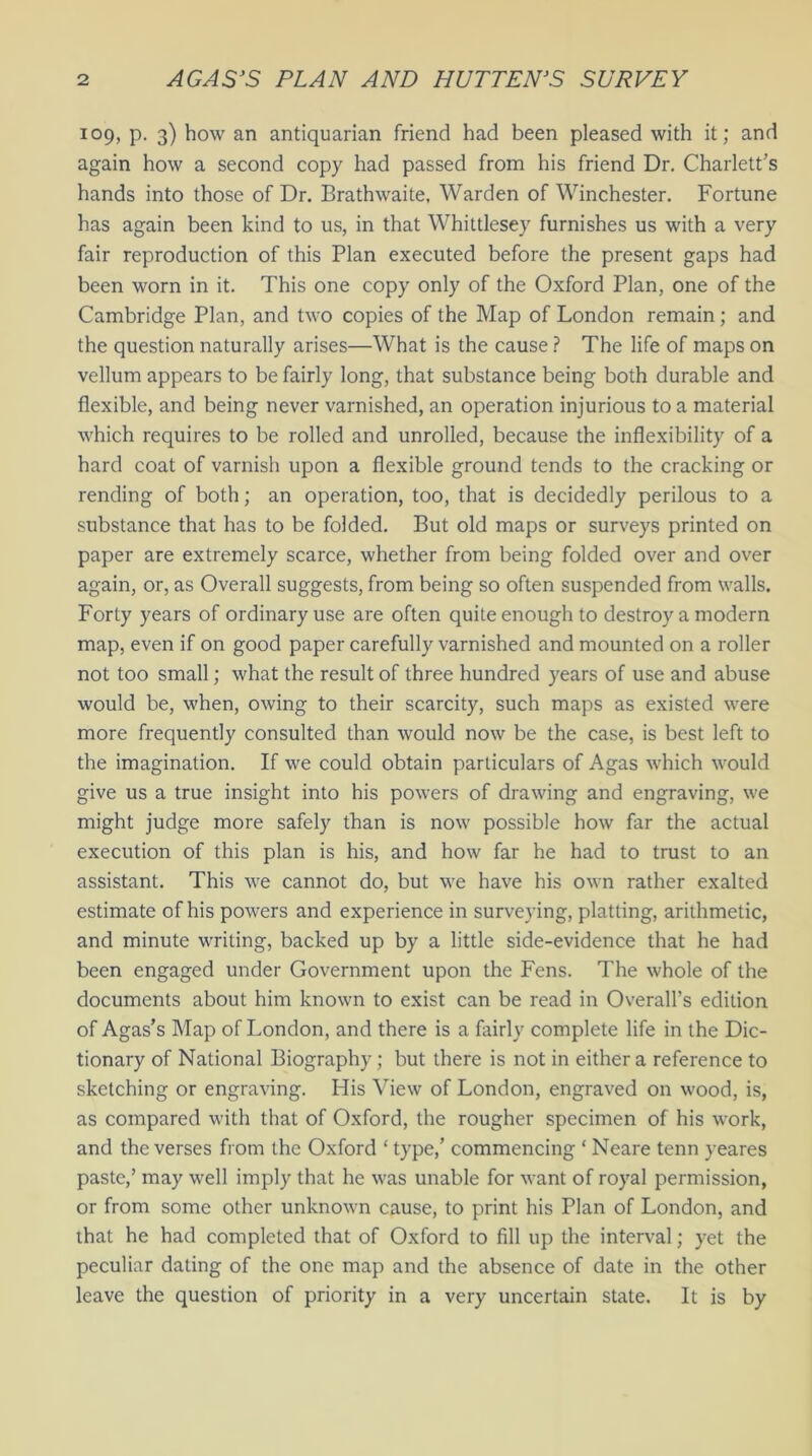 109, P- 3) how an antiquarian friend had been pleased with it; and again how a second copy had passed from his friend Dr. Charlett’s hands into those of Dr. Brathwaite, Warden of Winchester. Fortune has again been kind to us, in that Whittlesey furnishes us with a very fair reproduction of this Plan executed before the present gaps had been worn in it. This one copy only of the Oxford Plan, one of the Cambridge Plan, and two copies of the Map of London remain; and the question naturally arises—What is the cause ? The life of maps on vellum appears to be fairly long, that substance being both durable and flexible, and being never varnished, an operation injurious to a material which requires to be rolled and unrolled, because the inflexibility of a hard coat of varnish upon a flexible ground tends to the cracking or rending of both; an operation, too, that is decidedly perilous to a substance that has to be folded. But old maps or surveys printed on paper are extremely scarce, whether from being folded over and over again, or, as Overall suggests, from being so often suspended from walls. Forty years of ordinary use are often quite enough to destroy a modern map, even if on good paper carefully varnished and mounted on a roller not too small; what the result of three hundred years of use and abuse would be, when, owing to their scarcity, such maps as existed were more frequently consulted than would now be the case, is best left to the imagination. If we could obtain particulars of Agas which would give us a true insight into his powers of drawing and engraving, we might judge more safely than is now possible how far the actual execution of this plan is his, and how far he had to trust to an assistant. This we cannot do, but we have his own rather exalted estimate of his powers and experience in surveying, platting, arithmetic, and minute writing, backed up by a little side-evidence that he had been engaged under Government upon the Fens. The whole of the documents about him known to exist can be read in Overall’s edition of Agas’s Map of London, and there is a fairly complete life in the Dic- tionary of National Biography; but there is not in either a reference to sketching or engraving. His View of London, engraved on wood, is, as compared with that of Oxford, the rougher specimen of his work, and the verses from the Oxford ‘ type,’ commencing ‘ Neare tenn yeares paste,’ may well imply that he was unable for want of royal permission, or from some other unknown cause, to print his Plan of London, and ihat he had completed that of Oxford to fill up the interval; yet the peculiar dating of the one map and the absence of date in the other leave the question of priority in a very uncertain state. It is by