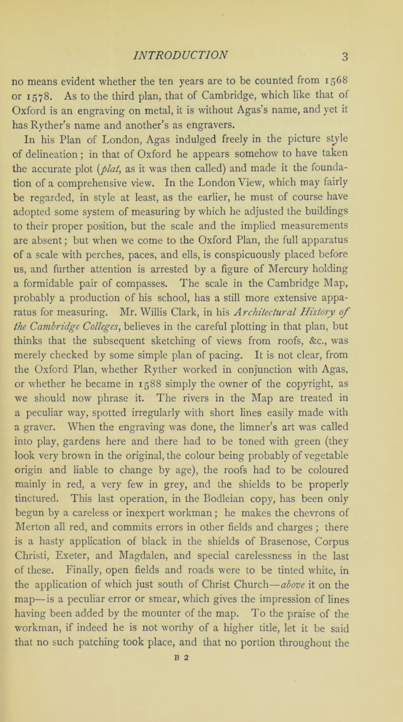 no means evident whether the ten years are to be counted from 1568 or 1578. As to the third plan, that of Cambridge, which like that of Oxford is an engraving on metal, it is without Agas’s name, and yet it has Ryther’s name and another’s as engravers. In his Plan of London, Agas indulged freely in the picture style of delineation; in that of Oxford he appears somehow to have taken the accurate plot [plat, as it was then called) and made it the founda- tion of a comprehensive view. In the London View, which may fairly be regarded, in style at least, as the earlier, he must of course have adopted some system of measuring by which he adjusted the buildings to their proper position, but the scale and the implied measurements are absent; but when we come to the Oxford Plan, the full apparatus of a scale with perches, paces, and ells, is conspicuously placed before us, and further attention is arrested by a figure of Mercury holding a formidable pair of compasses. The scale in the Cambridge Map, probably a production of his school, has a still more extensive appa- ratus for measuring. Mr. Willis Clark, in his Architectural History of the Cambridge Colleges, believes in the careful plotting in that plan, but thinks that the subsequent sketching of views from roofs, &c., was merely checked by some simple plan of pacing. It is not clear, from the Oxford Plan, whether Ryther worked in conjunction with Agas. or whether he became in 1588 simply the owner of the copyright, as we should now phrase it. The rivers in the Map are treated in a peculiar way, spotted irregularly with short lines easily made with a graver. When the engraving was done, the limner’s art was called into play, gardens here and there had to be toned with green (they look very brown in the original, the colour being probably of vegetable origin and liable to change by age), the roofs had to be coloured mainly in red, a very few in grey, and the shields to be properly tinctured. This last operation, in the Bodleian copy, has been only begun by a careless or inexpert workman; he makes the chevrons of Merton all red, and commits errors in other fields and charges; there is a hasty application of black in the shields of Brasenose, Corpus Christi, Exeter, and Magdalen, and special carelessness in the last of these. Finally, open fields and roads were to be tinted white, in the application of which just south of Christ Church—above it on the map—is a peculiar error or smear, which gives the impression of lines having been added by the mounter of the map. To the praise of the workman, if indeed he is not worthy of a higher title, let it be said that no such patching took place, and that no portion throughout the b 2