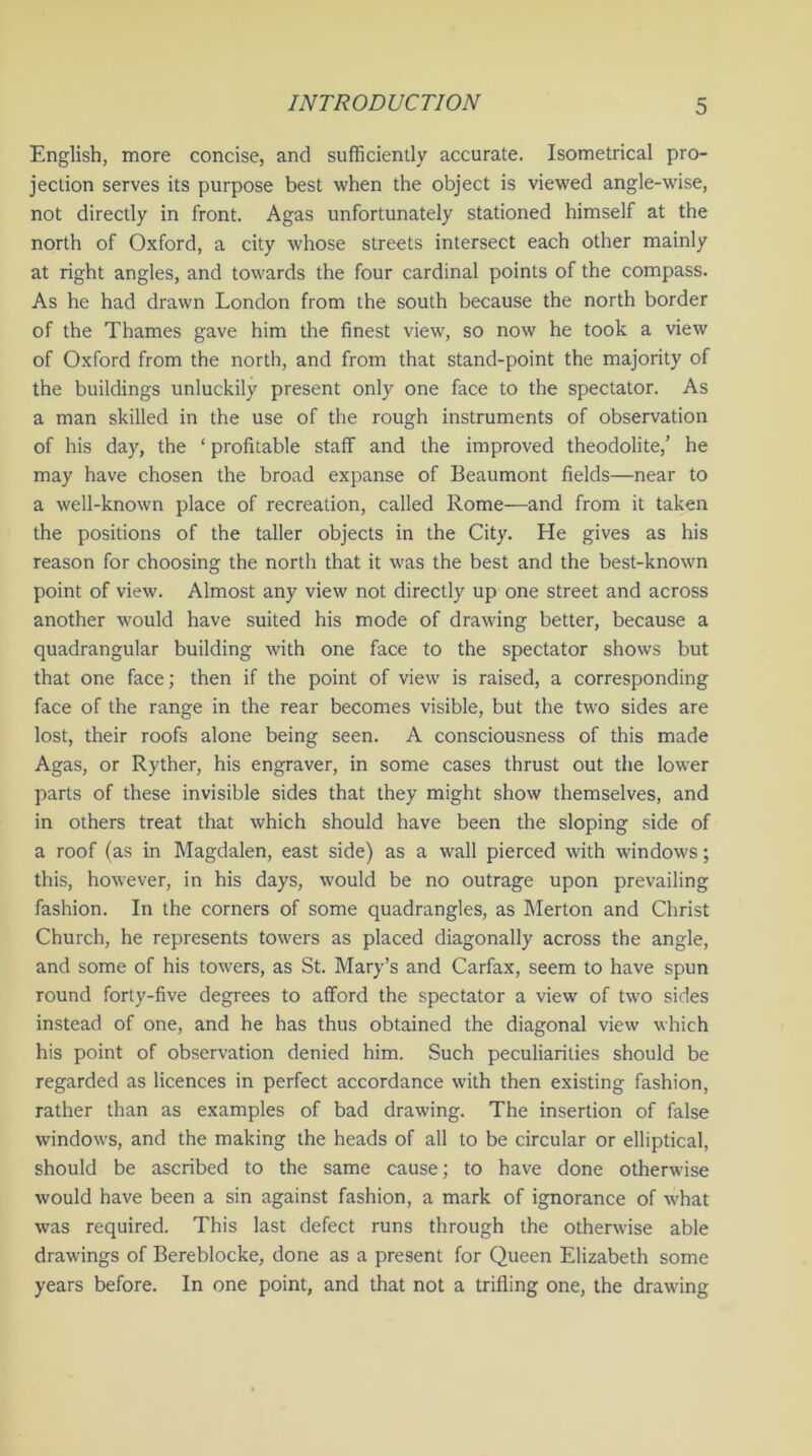 English, more concise, and sufficiently accurate. Isometrical pro- jection serves its purpose best when the object is viewed angle-wise, not directly in front. Agas unfortunately stationed himself at the north of Oxford, a city whose streets intersect each other mainly at right angles, and towards the four cardinal points of the compass. As he had drawn London from the south because the north border of the Thames gave him the finest view, so now he took a view of Oxford from the north, and from that stand-point the majority of the buildings unluckily present only one face to the spectator. As a man skilled in the use of the rough instruments of observation of his day, the ‘ profitable staff and the improved theodolite,’ he may have chosen the broad expanse of Beaumont fields—near to a well-known place of recreation, called Rome—and from it taken the positions of the taller objects in the City. He gives as his reason for choosing the north that it was the best and the best-known point of view. Almost any view not directly up one street and across another would have suited his mode of drawing better, because a quadrangular building with one face to the spectator shows but that one face; then if the point of view is raised, a corresponding face of the range in the rear becomes visible, but the two sides are lost, their roofs alone being seen. A consciousness of this made Agas, or Ryther, his engraver, in some cases thrust out the lower parts of these invisible sides that they might show themselves, and in others treat that which should have been the sloping side of a roof (as in Magdalen, east side) as a wall pierced with windows; this, however, in his days, would be no outrage upon prevailing fashion. In the corners of some quadrangles, as Merton and Christ Church, he represents towers as placed diagonally across the angle, and some of his towers, as St. Mary’s and Carfax, seem to have spun round forty-five degrees to afford the spectator a view of two sides instead of one, and he has thus obtained the diagonal view which his point of observation denied him. Such peculiarities should be regarded as licences in perfect accordance with then existing fashion, rather than as examples of bad drawing. The insertion of false windows, and the making the heads of all to be circular or elliptical, should be ascribed to the same cause; to have done otherwise would have been a sin against fashion, a mark of ignorance of what was required. This last defect runs through the otherwise able drawings of Bereblocke, done as a present for Queen Elizabeth some years before. In one point, and that not a trifling one, the drawing