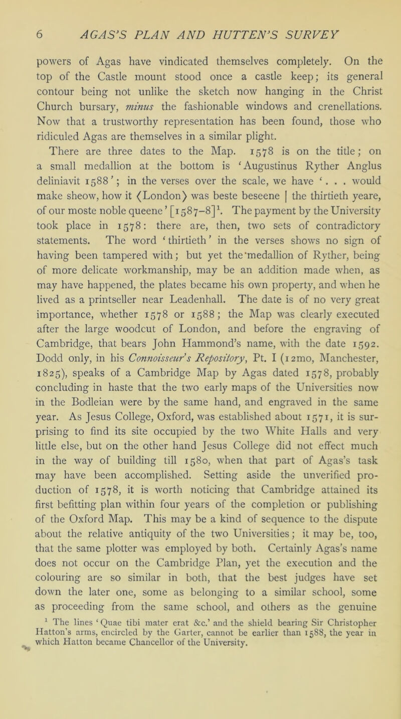 powers of Agas have vindicated themselves completely. On the top of the Castle mount stood once a castle keep; its general contour being not unlike the sketch now hanging in the Christ Church bursary, minus the fashionable windows and crenellations. Now that a trustworthy representation has been found, those who ridiculed Agas are themselves in a similar plight. There are three dates to the Map. 1578 is on the title; on a small medallion at the bottom is ‘ Augustinus Ryther Anglus deliniavit 1588’; in the verses over the scale, we have ‘. . . would make sheow, how it (London) was beste beseene | the thirtieth yeare, of our moste noble queene ’ [1587-8]h The payment by the University took place in 1578: there are, then, two sets of contradictory statements. The word ‘ thirtieth ’ in the verses shows no sign of having been tampered with; but yet the'medallion of Ryther, being of more delicate workmanship, may be an addition made when, as may have happened, the plates became his own property, and when he lived as a printseller near Leadenhall. The date is of no very great importance, whether 1578 or 1588; the Map was clearly executed after the large woodcut of London, and before the engraving of Cambridge, that bears John Hammond’s name, with the date 1592. Dodd only, in his Connoisseur s Repository, Pt. I (12mo, Manchester, 1825), speaks of a Cambridge Map by Agas dated 1578, probably concluding in haste that the two early maps of the Universities now in the Bodleian were by the same hand, and engraved in the same year. As Jesus College, Oxford, was established about 1571, it is sur- prising to find its site occupied by the two White Halls and very little else, but on the other hand Jesus College did not effect much in the way of building till 1580, when that part of Agas’s task may have been accomplished. Setting aside the unverified pro- duction of 1578, it is worth noticing that Cambridge attained its first befitting plan within four years of the completion or publishing of the Oxford Map. This may be a kind of sequence to the dispute about the relative antiquity of the two Universities; it may be, too, that the same plotter was employed by both. Certainly Agas’s name does not occur on the Cambridge Plan, yet the execution and the colouring are so similar in both, that the best judges have set down the later one, some as belonging to a similar school, some as proceeding from the same school, and others as the genuine 1 The lines ‘ Quae tibi mater erat &c.’ and the shield bearing Sir Christopher Hatton’s arms, encircled by the Garter, cannot be earlier than 1588, the year in which Hatton became Chancellor of the University.