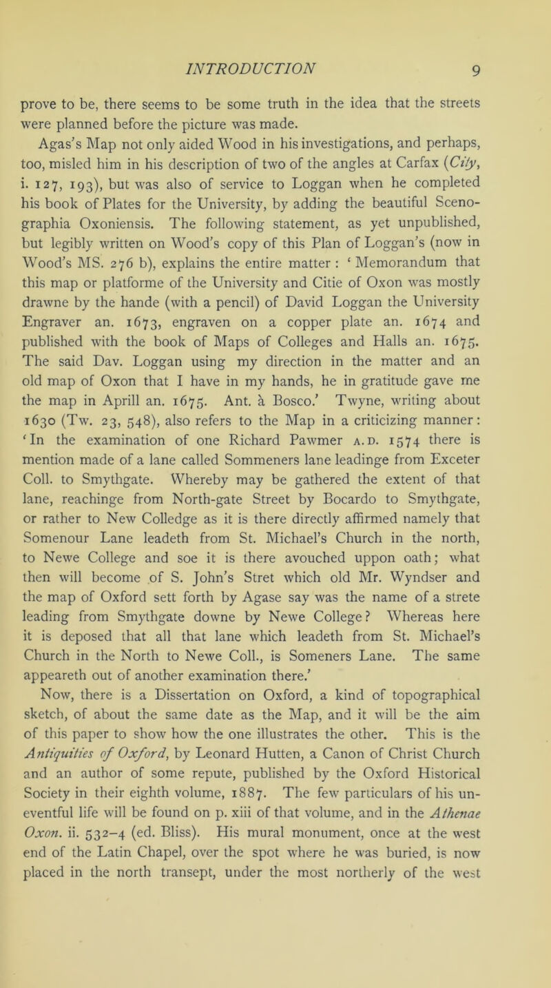 prove to be, there seems to be some truth in the idea that the streets were planned before the picture was made. Agas’s Map not only aided Wood in his investigations, and perhaps, too, misled him in his description of two of the angles at Carfax (City, i. 127, 193), but was also of service to Loggan when he completed his book of Plates for the University, by adding the beautiful Sceno- graphia Oxoniensis. The following statement, as yet unpublished, but legibly written on Wood’s copy of this Plan of Loggan’s (now in Wood’s MS. 276 b), explains the entire matter : ‘ Memorandum that this map or platforme of the University and Citie of Oxon was mostly drawne by the hande (with a pencil) of David Loggan the University Engraver an. 1673, engraven on a copper plate an. 1674 and published with the book of Maps of Colleges and Halls an. 1675. The said Dav. Loggan using my direction in the matter and an old map of Oxon that I have in my hands, he in gratitude gave me the map in Aprill an. 1675. Ant. a Bosco.’ Twyne, writing about 1630 (Tw. 23, 548), also refers to the Map in a criticizing manner: ‘In the examination of one Richard Pawmer a.d. 1574 there is mention made of a lane called Sommeners lane leadinge from Exceter Coll, to Smythgate. Whereby may be gathered the extent of that lane, reachinge from North-gate Street by Bocardo to Smythgate, or rather to New Colledge as it is there directly affirmed namely that Somenour Lane leadeth from St. Michael’s Church in the north, to Newe College and soe it is there avouched uppon oath; what then will become of S. John’s Stret which old Mr. Wyndser and the map of Oxford sett forth by Agase say was the name of a strete leading from Smythgate downe by Newe College ? Whereas here it is deposed that all that lane which leadeth from St. Michael’s Church in the North to Newe Coll., is Someners Lane. The same appeareth out of another examination there.’ Now, there is a Dissertation on Oxford, a kind of topographical sketch, of about the same date as the Map, and it will be the aim of this paper to show how the one illustrates the other. This is the Antiquities of Oxford, by Leonard Hutten, a Canon of Christ Church and an author of some repute, published by the Oxford Historical Society in their eighth volume, 1887. The few particulars of his un- eventful life will be found on p. xiii of that volume, and in the Athenae Oxon. ii. 532-4 (ed. Bliss). His mural monument, once at the west end of the Latin Chapel, over the spot where he was buried, is now placed in the north transept, under the most northerly of the west