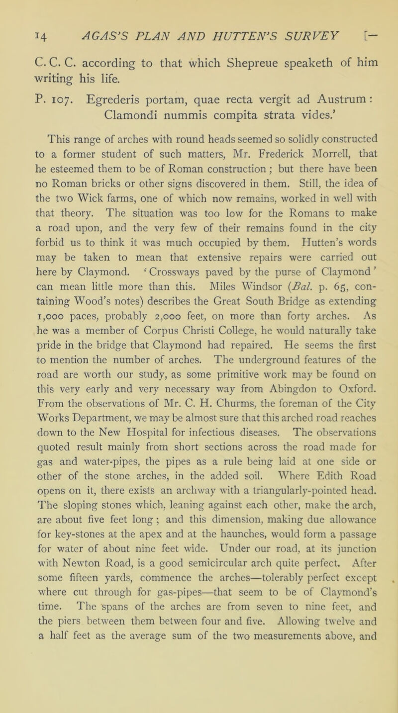 C. C. C. according to that which Shepreue speaketh of him writing his life. P. 107. Egrederis portam, quae recta vergit ad Austrum : Clamondi nummis compita strata vides.’ This range of arches with round heads seemed so solidly constructed to a former student of such matters, Mr. Frederick Morrell, that he esteemed them to be of Roman construction; but there have been no Roman bricks or other signs discovered in them. Still, the idea of the two Wick farms, one of which now remains, worked in well with that theory. The situation was too low for the Romans to make a road upon, and the very few of their remains found in the city forbid us to think it was much occupied by them. Hutten’s words may be taken to mean that extensive repairs were carried out here by Claymond. ‘ Crossways paved by the purse of Claymond ’ can mean little more than this. Miles Windsor (Pal. p. 65, con- taining Wood’s notes) describes the Great South Bridge as extending 1,000 paces, probably 2,000 feet, on more than forty arches. As he was a member of Corpus Christi College, he would naturally take pride in the bridge that Claymond had repaired. He seems the first to mention the number of arches. The underground features of the road are worth our study, as some primitive work may be found on this very early and very necessary way from Abingdon to Oxford. From the observations of Mr. C. H. Churms, the foreman of the City Works Department, we may be almost sure that this arched road reaches down to the New Hospital for infectious diseases. The observations quoted result mainly from short sections across the road made for gas and water-pipes, the pipes as a rule being laid at one side or other of the stone arches, in the added soil. Where Edith Road opens on it, there exists an archway with a triangularly-pointed head. The sloping stones which, leaning against each other, make the arch, are about five feet long; and this dimension, making due allowance for key-stones at the apex and at the haunches, would form a passage for water of about nine feet wide. Under our road, at its junction with Newton Road, is a good semicircular arch quite perfect. After some fifteen yards, commence the arches—tolerably perfect except where cut through for gas-pipes—that seem to be of Claymond’s time. The spans of the arches are from seven to nine feet, and the piers between them between four and five. Allowing twelve and a half feet as the average sum of the two measurements above, and