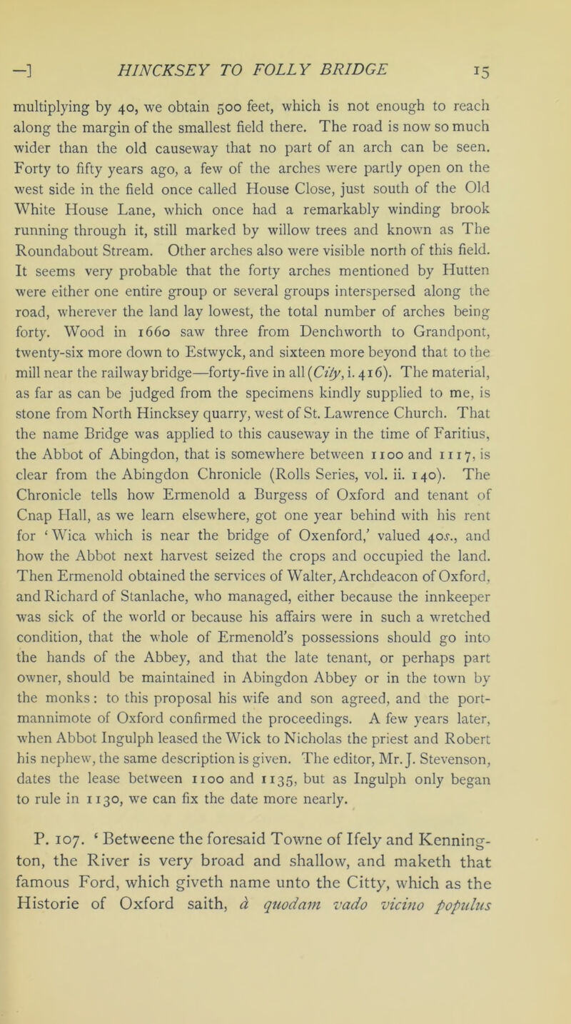 multiplying by 40, we obtain 500 feet, which is not enough to reach along the margin of the smallest field there. The road is now so much wider than the old causeway that no part of an arch can be seen. Forty to fifty years ago, a few of the arches were partly open on the west side in the field once called House Close, just south of the Old White House Lane, which once had a remarkably winding brook running through it, still marked by willow trees and known as The Roundabout Stream. Other arches also were visible north of this field. It seems very probable that the forty arches mentioned by Hutten were either one entire group or several groups interspersed along the road, wherever the land lay lowest, the total number of arches being forty. Wood in 1660 saw three from Denchworth to Grandpont, twenty-six more down to Estwyck, and sixteen more beyond that to the mill near the railway bridge—forty-five in all(CY/j/, i.416). The material, as far as can be judged from the specimens kindly supplied to me, is stone from North Hincksey quarry, west of St. Lawrence Church. That the name Bridge was applied to this causeway in the time of Faritius, the Abbot of Abingdon, that is somewhere between 1x00 and 1117, is clear from the Abingdon Chronicle (Rolls Series, vol. ii. 140). The Chronicle tells how Ermenold a Burgess of Oxford and tenant of Cnap Hall, as we learn elsewhere, got one year behind with his rent for ‘ Wica which is near the bridge of Oxenford,’ valued 40.9., and how the Abbot next harvest seized the crops and occupied the land. Then Ermenold obtained the services of Walter, Archdeacon of Oxford, and Richard of Stanlache, who managed, either because the innkeeper was sick of the world or because his affairs were in such a wretched condition, that the whole of Ermenold’s possessions should go into the hands of the Abbey, and that the late tenant, or perhaps part owner, should be maintained in Abingdon Abbey or in the town by the monks: to this proposal his wife and son agreed, and the port- mannimote of Oxford confirmed the proceedings. A few years later, when Abbot Ingulph leased the Wick to Nicholas the priest and Robert his nephew, the same description is given. The editor, Mr. J. Stevenson, dates the lease between 1100 and 1135, but as Ingulph only began to rule in 1130, we can fix the date more nearly. P. 107. * Betweene the foresaid Towne of Ifely and Kenning- ton, the River is very broad and shallow, and maketh that famous Ford, which giveth name unto the Citty, which as the Historie of Oxford saith, d quod am vado vicino popidus