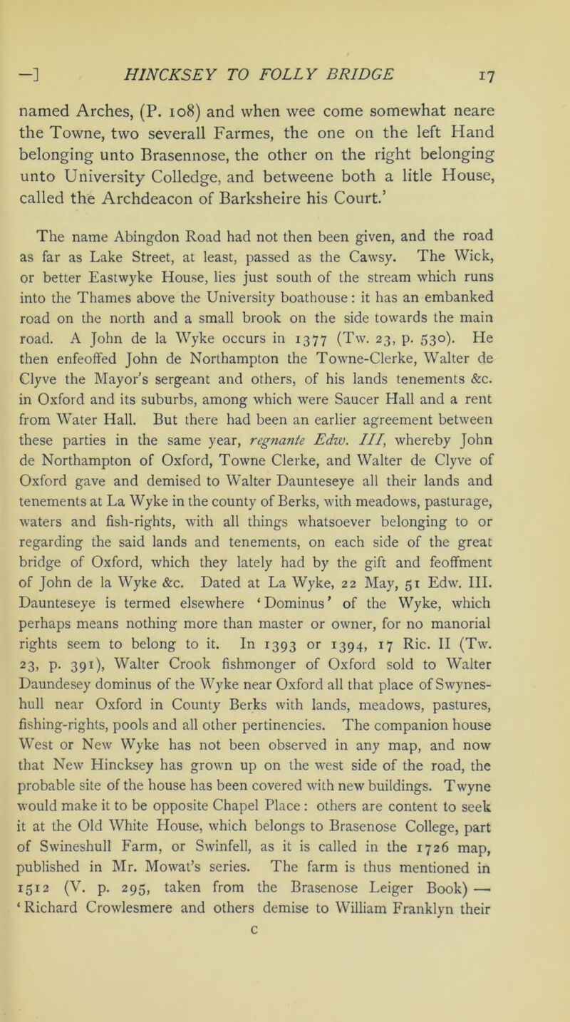 named Arches, (P. 108) and when wee come somewhat neare the Towne, two severall Farmes, the one on the left Hand belonging unto Brasennose, the other on the right belonging unto University Colledge, and betweene both a litle House, called the Archdeacon of Barksheire his Court.’ The name Abingdon Road had not then been given, and the road as far as Lake Street, at least, passed as the Cawsy. The Wick, or better Eastwyke House, lies just south of the stream which runs into the Thames above the University boathouse: it has an embanked road on the north and a small brook on the side towards the main road. A John de la Wyke occurs in 1377 (Tw. 23, p. 530). He then enfeoffed John de Northampton the Towne-Clerke, Walter de Clyve the Mayor’s sergeant and others, of his lands tenements &c. in Oxford and its suburbs, among which were Saucer Hall and a rent from Water Hall. But there had been an earlier agreement between these parties in the same year, regtiante Edw. Ill' whereby John de Northampton of Oxford, Towne Clerke, and Walter de Clyve of Oxford gave and demised to Walter Daunteseye all their lands and tenements at La Wyke in the county of Berks, with meadows, pasturage, waters and fish-rights, with all things whatsoever belonging to or regarding the said lands and tenements, on each side of the great bridge of Oxford, which they lately had by the gift and feoffment of John de la Wyke &c. Dated at La Wyke, 22 May, 51 Edw. III. Daunteseye is termed elsewhere ‘ Dominus ’ of the Wyke, which perhaps means nothing more than master or owner, for no manorial rights seem to belong to it. In 1393 or 1394, 17 Ric. II (Tw. 23, P- 39x)> Walter Crook fishmonger of Oxford sold to Walter Daundesey dominus of the Wyke near Oxford all that place ofSwynes- hull near Oxford in County Berks with lands, meadows, pastures, fishing-rights, pools and all other pertinencies. The companion house West or New Wyke has not been observed in any map, and now that New Hincksey has grown up on the west side of the road, the probable site of the house has been covered with new buildings. Twyne would make it to be opposite Chapel Place : others are content to seek it at the Old White House, which belongs to Brasenose College, part of Swineshull Farm, or Swinfell, as it is called in the 1726 map, published in Mr. Mowat’s series. The farm is thus mentioned in 1512 (V. p. 295, taken from the Brasenose Leiger Book) — ‘ Richard Crowlesmere and others demise to William Franklyn their