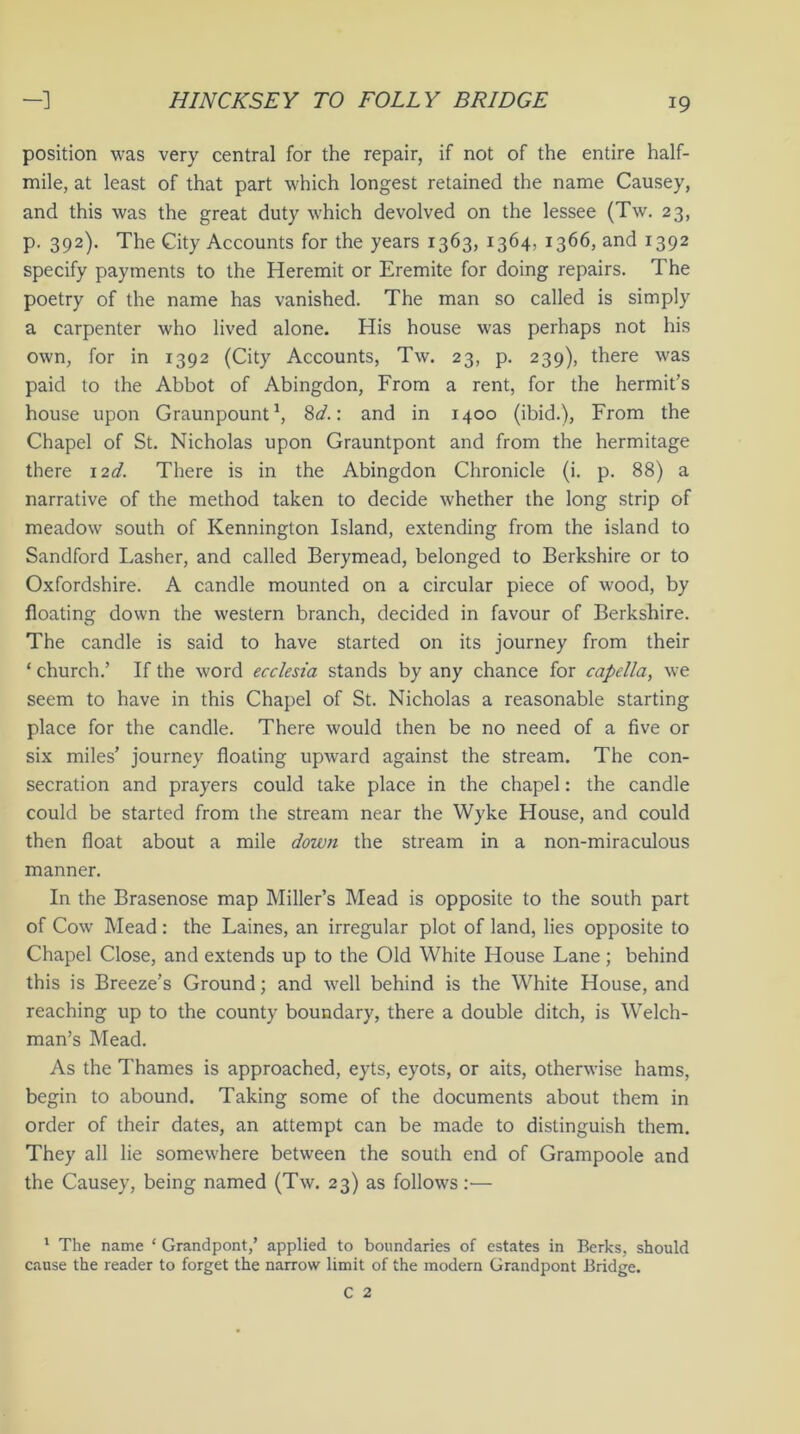 position was very central for the repair, if not of the entire half- mile, at least of that part which longest retained the name Causey, and this was the great duty which devolved on the lessee (Tw. 23, p. 392). The City Accounts for the years 1363, 1364, 1366, and 1392 specify payments to the Heremit or Eremite for doing repairs. The poetry of the name has vanished. The man so called is simply a carpenter who lived alone. His house was perhaps not his own, for in 1392 (City Accounts, Tw. 23, p. 239), there was paid to the Abbot of Abingdon, From a rent, for the hermit’s house upon Graunpount1, 8d.\ and in 1400 (ibid.), From the Chapel of St. Nicholas upon Grauntpont and from the hermitage there 12d. There is in the Abingdon Chronicle (i. p. 88) a narrative of the method taken to decide whether the long strip of meadow south of Kennington Island, extending from the island to Sandford Lasher, and called Berymead, belonged to Berkshire or to Oxfordshire. A candle mounted on a circular piece of wood, by floating down the western branch, decided in favour of Berkshire. The candle is said to have started on its journey from their ‘ church.’ If the word ecclesia stands by any chance for capclla, we seem to have in this Chapel of St. Nicholas a reasonable starting place for the candle. There would then be no need of a five or six miles’ journey floating upward against the stream. The con- secration and prayers could take place in the chapel: the candle could be started from the stream near the Wyke House, and could then float about a mile down the stream in a non-miraculous manner. In the Brasenose map Miller’s Mead is opposite to the south part of Cow Mead: the Laines, an irregular plot of land, lies opposite to Chapel Close, and extends up to the Old White House Lane; behind this is Breeze’s Ground; and well behind is the White House, and reaching up to the county boundary, there a double ditch, is Welch- man’s Mead. As the Thames is approached, eyts, eyots, or aits, otherwise hams, begin to abound. Taking some of the documents about them in order of their dates, an attempt can be made to distinguish them. They all lie somewhere between the south end of Grampoole and the Causey, being named (Tw. 23) as follows:— 1 The name * Grandpont,’ applied to boundaries of estates in Berks, should cause the reader to forget the narrow limit of the modern Grandpont Bridge.