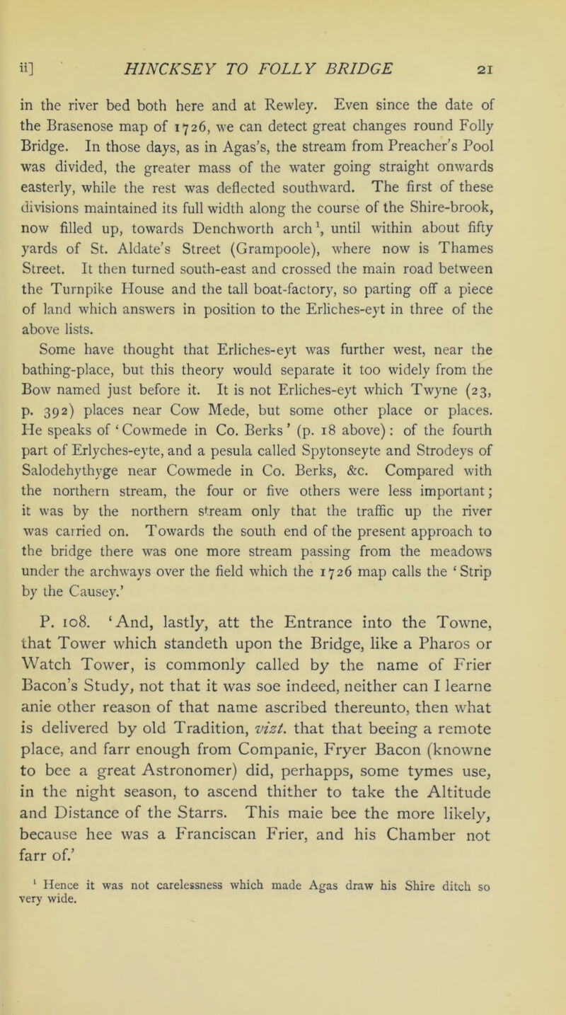 in the river bed both here and at Rewley. Even since the date of the Brasenose map of 1726, we can detect great changes round Folly Bridge. In those days, as in Agas’s, the stream from Preacher’s Pool was divided, the greater mass of the water going straight onwards easterly, while the rest was deflected southward. The first of these divisions maintained its full width along the course of the Shire-brook, now filled up, towards Denchworth arch \ until within about fifty yards of St. Aldate’s Street (Grampoole), where now is Thames Street. It then turned south-east and crossed the main road between the Turnpike Plouse and the tall boat-factory, so parting off a piece of land which answers in position to the Erliches-eyt in three of the above lists. Some have thought that Erliches-eyt was further west, near the bathing-place, but this theory would separate it too widely from the Bow named just before it. It is not Erliches-eyt which Twyne (23, p. 392) places near Cow Mede, but some other place or places. He speaks of ‘Cowmede in Co. Berks’ (p. 18 above): of the fourth part of Erlyches-eyte, and a pesula called Spytonseyte and Strodeys of Salodehythyge near Cowmede in Co. Berks, &c. Compared with the northern stream, the four or five others were less important; it was by the northern stream only that the traffic up the river was carried on. Towards the south end of the present approach to the bridge there was one more stream passing from the meadow’s under the arclnvays over the field wrhich the 1726 map calls the ‘Strip by the Causey.’ P. 108. ‘And, lastly, att the Entrance into the Towne, that Tower which standeth upon the Bridge, like a Pharos or Watch Tower, is commonly called by the name of Frier Bacon’s Study, not that it was soe indeed, neither can I learne anie other reason of that name ascribed thereunto, then what is delivered by old Tradition, vizi, that that beeing a remote place, and farr enough from Companie, Fryer Bacon (knowne to bee a great Astronomer) did, perhapps, some tymes use, in the night season, to ascend thither to take the Altitude and Distance of the Starrs. This maie bee the more likely, because hee was a Franciscan Frier, and his Chamber not farr of.’ 1 Hence it was not carelessness which made Agas draw his Shire ditch so very wide.