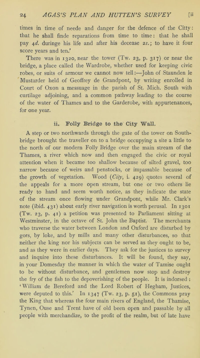 times in time of neede and danger for the defence of the Citty: that he shall finde reparations from time to time: that he shall pay 4d. duringe his life and after his decease 2s.; to have it four score years and ten.’ There was in 1320, near the tower (Tw. 23, p. 317) or near the bridge, a place called the Wardrobe, whether used for keeping civic robes, or suits of armour we cannot now tell:—John of Staunden le Mustarder held of Geoffrey de Grandpont, by writing enrolled in Court of Oxon a messuage in the parish of St. Mich. South with curtilage adjoining, and a common pathway leading to the course of the water of Thames and to the Garderobe, with appurtenances, for one year. ii. Folly Bridge to the City Wall. A step or two northwards through the gate of the tower on South- bridge brought the traveller on to a bridge occupying a site a little to the north of our modern Folly Bridge over the main stream of the Thames, a river which now and then engaged the civic or royal attention when it became too shallow because of silted gravel, too narrow because of weirs and penstocks, or impassable because of the growth of vegetation. Wood (City, i. 429) quotes several of the appeals for a more open stream, but one or two others lie ready to hand and seem worth notice, as they indicate the state of the stream once flowing under Grandpont, while Mr. Clark’s note (ibid. 431) about early river navigation is worth perusal. In 1301 (Tw. 23, p. 41) a petition was presented to Parliament sitting at Westminster, in the octave of St. John the Baptist. The merchants who traverse the water between London and Oxford are disturbed by gors, by loke, and by mills and many other disturbances, so that neither the king nor his subjects can be served as they ought to be, and as they were in earlier days. They ask for the justices to survey and inquire into these disturbances. It will be found, they say, in your Domesday the manner in which the water of Tamise ought to be without disturbance, and gentlemen now stop and destroy the fry of the fish to the depoverishing of the people. It is indorsed : ‘ William de Bereford and the Lord Robert of Hegham, Justices, were deputed to this.’ In 1347 (Tw. 23, p. 51), the Commons pray the King that whereas the four main rivers of England, the Thamise, Tynen, Ouse and Trent have of old been open and passable by all people with merchandize, to the profit of the realm, but of late have