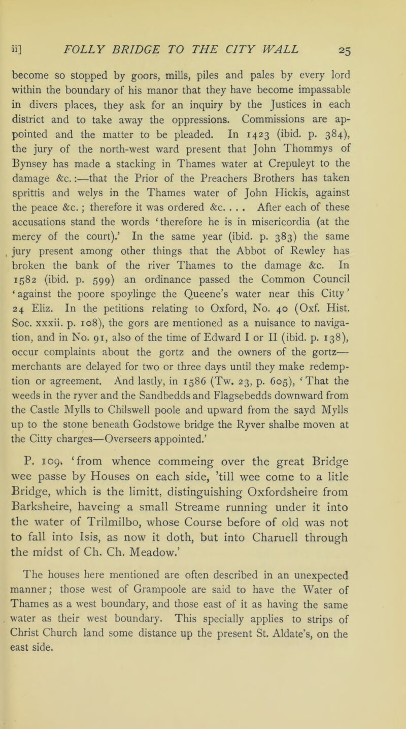 become so stopped by goors, mills, piles and pales by every lord within the boundary of his manor that they have become impassable in divers places, they ask for an inquiry by the Justices in each district and to take away the oppressions. Commissions are ap- pointed and the matter to be pleaded. In 1423 (ibid. p. 384), the jury of the north-west ward present that John Thommys of Bynsey has made a stacking in Thames water at Crepuleyt to the damage &c.:—that the Prior of the Preachers Brothers has taken sprittis and welys in the Thames water of John Hickis, against the peace &c.; therefore it was ordered &c. . . . After each of these accusations stand the words ‘therefore he is in misericordia (at the mercy of the court).’ In the same year (ibid. p. 383) the same , jury present among other things that the Abbot of Rewley has broken the bank of the river Thames to the damage &c. In 1582 (ibid. p. 599) an ordinance passed the Common Council ‘ against the poore spoylinge the Queene’s water near this Citty ’ 24 Eliz. In the petitions relating to Oxford, No. 40 (Oxf. Hist. Soc. xxxii. p. 108), the gors are mentioned as a nuisance to naviga- tion, and in No. 91, also of the time of Edward I or II (ibid. p. 138), occur complaints about the gortz and the owners of the gortz— merchants are delayed for two or three days until they make redemp- tion or agreement. And lastly, in 1586 (Tw. 23, p. 605), ‘That the weeds in the ryver and the Sandbedds and Flagsebedds downward from the Castle Mylls to Chilswell poole and upward from the sayd Mylls up to the stone beneath Godstowe bridge the Ryver shalbe moven at the Citty charges—Overseers appointed.’ P. 109, ‘from whence commeing over the great Bridge wee passe by Houses on each side, ’till wee come to a litle Bridge, which is the limitt, distinguishing Oxfordsheire from Barksheire, haveing a small Streame running under it into the water of Trilmilbo, whose Course before of old was not to fall into Isis, as now it doth, but into Charuell through the midst of Ch. Ch. Meadow.’ The houses here mentioned are often described in an unexpected manner; those west of Grampoole are said to have the Water of Thames as a west boundary, and those east of it as having the same water as their west boundary. This specially applies to strips of Christ Church land some distance up the present St. Aldate's, on the east side.