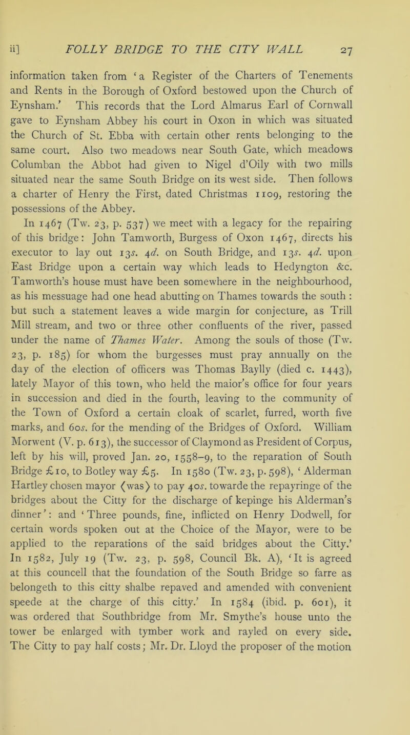 information taken from ‘a Register of the Charters of Tenements and Rents in the Borough of Oxford bestowed upon the Church of Eynsham.’ This records that the Lord Almarus Earl of Cornwall gave to Eynsham Abbey his court in Oxon in which was situated the Church of St. Ebba with certain other rents belonging to the same court. Also two meadows near South Gate, which meadows Columban the Abbot had given to Nigel d’Oily with two mills situated near the same South Bridge on its west side. Then follows a charter of Henry the First, dated Christmas 1109, restoring the possessions of the Abbey. In 1467 (Tw. 23, p. 537) we meet with a legacy for the repairing of this bridge: John Tamworth, Burgess of Oxon 1467, directs his executor to lay out 13^. 4d. on South Bridge, and 13^. 4!. upon East Bridge upon a certain way which leads to Hedyngton &c. Tamworth’s house must have been somewhere in the neighbourhood, as his messuage had one head abutting on Thames towards the south : but such a statement leaves a wide margin for conjecture, as Trill Mill stream, and two or three other confluents of the river, passed under the name of Thames Water. Among the souls of those (Tw. 23, p. 185) for whom the burgesses must pray annually on the day of the election of officers was Thomas Baylly (died c. 1443), lately Mayor of this town, who held the maior’s office for four years in succession and died in the fourth, leaving to the community of the Town of Oxford a certain cloak of scarlet, furred, worth five marks, and 60s. for the mending of the Bridges of Oxford. William Morwent (V. p. 613), the successor of Claymond as President of Corpus, left by his will, proved Jan. 20, 1558-9, to the reparation of South Bridge £10, to Botley way £5. In 1580 (Tw. 23, p. 598), ‘ Alderman Hartley chosen mayor (was) to pay 40J. towarde the repayringe of the bridges about the Citty for the discharge of kepinge his Alderman’s dinner’: and ‘Three pounds, fine, inflicted on Henry Dodwell, for certain words spoken out at the Choice of the Mayor, were to be applied to the reparations of the said bridges about the Citty.’ In 1582, July 19 (Tw. 23, p. 598, Council Bk. A), ‘It is agreed at this councell that the foundation of the South Bridge so farre as belongeth to this citty shalbe repaved and amended with convenient speede at the charge of this citty.’ In 1584 (ibid. p. 601), it was ordered that Southbridge from Mr. Smythe’s house unto the tower be enlarged with tymber work and rayled on every side. The Citty to pay half costs; Mr. Dr. Lloyd the proposer of the motion