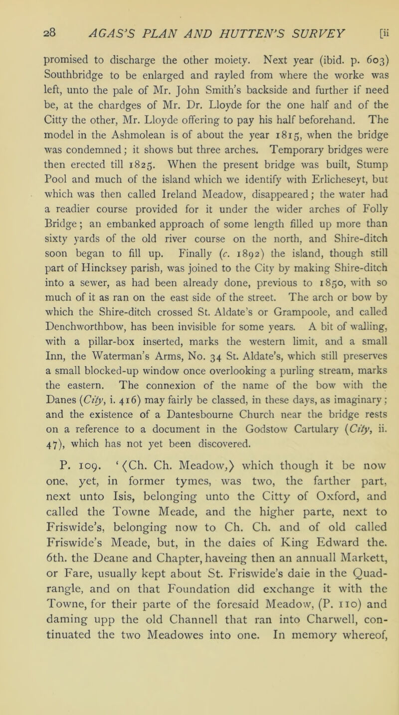 promised to discharge the other moiety. Next year (ibid. p. 603) Southbridge to be enlarged and rayled from where the worke was left, unto the pale of Mr. John Smith’s backside and further if need be, at the chardges of Mr. Dr. Lloyde for the one half and of the Citty the other, Mr. Lloyde offering to pay his half beforehand. The model in the Ashmolean is of about the year 1815, when the bridge was condemned ; it shows but three arches. Temporary bridges were then erected till 1825. When the present bridge was built, Stump Pool and much of the island which we identify with Erlicheseyt, but which was then called Ireland Meadow, disappeared; the water had a readier course provided for it under the wider arches of Folly Bridge; an embanked approach of some length filled up more than sixty yards of the old river course on the north, and Shire-ditch soon began to fill up. Finally (c. 1892) the island, though still part of Hincksey parish, was joined to the City by making Shire-ditch into a sewer, as had been already done, previous to 1850, with so much of it as ran on the east side of the street. The arch or bow by which the Shire-ditch crossed St. Aldate’s or Grampoole, and called Denchworthbow, has been invisible for some years. A bit of walling, with a pillar-box inserted, marks the western limit, and a small Inn, the Waterman’s Arms, No. 34 St. Aldate’s, which still preserves a small blocked-up window once overlooking a purling stream, marks the eastern. The connexion of the name of the bow with the Danes (City, i. 416) may fairly be classed, in these days, as imaginary; and the existence of a Dantesbourne Church near the bridge rests on a reference to a document in the Godstow Cartulary {City, ii. 47), which has not yet been discovered. P. 109. ‘(Ch. Ch. Meadow,) which though it be now one, yet, in former tymes, was two, the farther part, next unto Isis, belonging unto the Citty of Oxford, and called the Towne Meade, and the higher parte, next to Friswide’s, belonging now to Ch. Ch. and of old called Friswide’s Meade, but, in the daies of King Edward the. 6th. the Deane and Chapter, haveing then an annuall Markett, or Fare, usually kept about St. Friswide’s daie in the Quad- rangle, and on that Foundation did exchange it with the Towne, for their parte of the foresaid Meadow, (P. no) and darning upp the old Channell that ran into Charwell, con- tinuated the two Meadowes into one. In memory whereof,