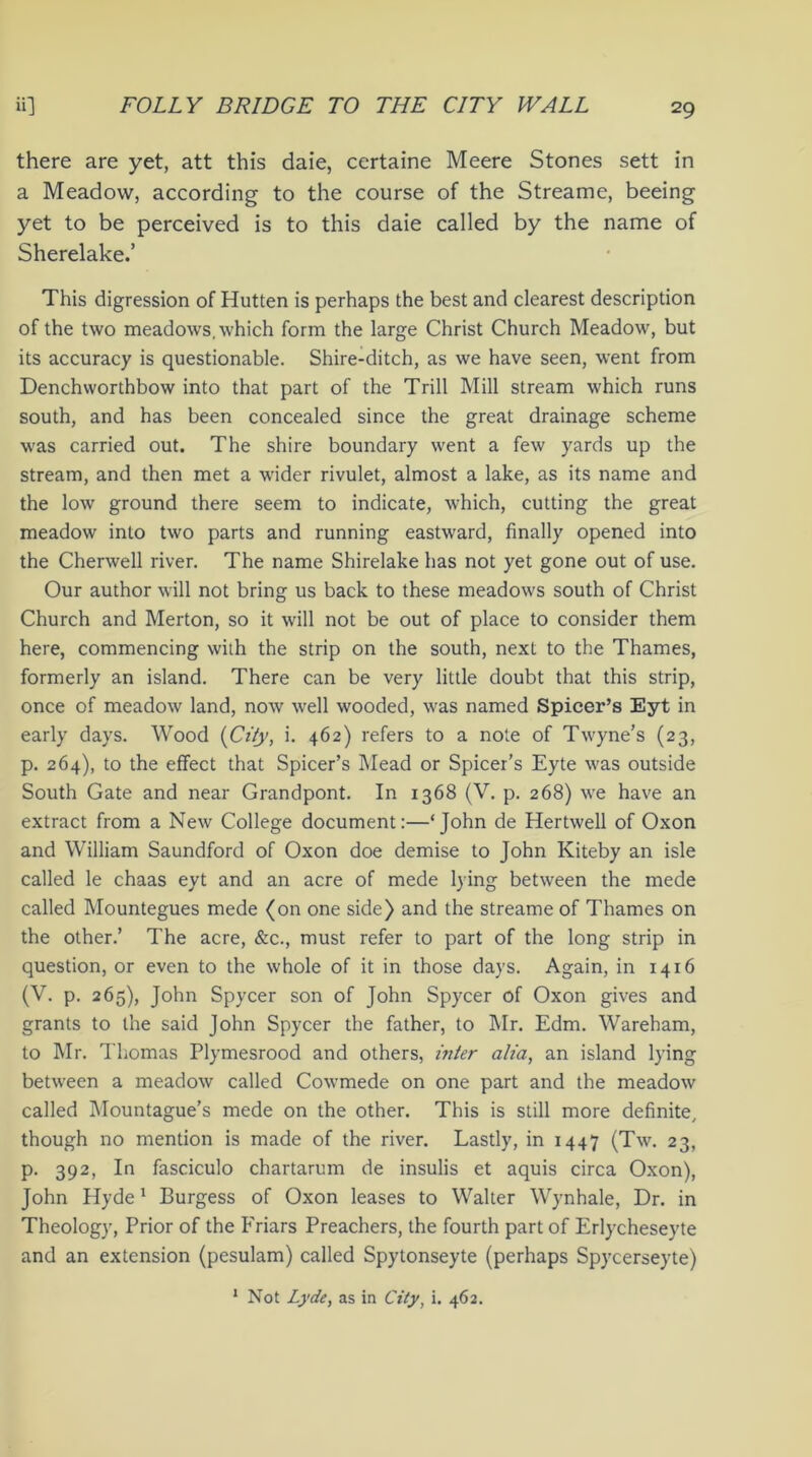 there are yet, att this daie, certaine Meere Stones sett in a Meadow, according to the course of the Streame, beeing yet to be perceived is to this daie called by the name of Sherelake.’ This digression of Hutten is perhaps the best and clearest description of the two meadows, which form the large Christ Church Meadow, but its accuracy is questionable. Shire-ditch, as we have seen, went from Denchworthbow into that part of the Trill Mill stream which runs south, and has been concealed since the great drainage scheme was carried out. The shire boundary went a few yards up the stream, and then met a wider rivulet, almost a lake, as its name and the low ground there seem to indicate, which, cutting the great meadow into two parts and running eastward, finally opened into the Cherwell river. The name Shirelake has not yet gone out of use. Our author will not bring us back to these meadows south of Christ Church and Merton, so it will not be out of place to consider them here, commencing with the strip on the south, next to the Thames, formerly an island. There can be very little doubt that this strip, once of meadow land, now well wooded, was named Spicer’s Eyt in early days. Wood {City, i. 462) refers to a note of Twyne’s (23, p. 264), to the effect that Spicer’s Mead or Spicer’s Eyte was outside South Gate and near Grandpont. In 1368 (V. p. 268) we have an extract from a New College document:—‘John de Hertwell of Oxon and William Saundford of Oxon doe demise to John Kiteby an isle called le chaas eyt and an acre of mede lying between the mede called Mountegues mede (on one side) and the streame of Thames on the other.’ The acre, &c., must refer to part of the long strip in question, or even to the whole of it in those days. Again, in 1416 (V. p. 265), John Spycer son of John Spycer of Oxon gives and grants to the said John Spycer the father, to Mr. Edm. Wareham, to Mr. Thomas Plymesrood and others, inter alia, an island lying between a meadow called Cowmede on one part and the meadow called Mountague’s mede on the other. This is still more definite, though no mention is made of the river. Lastly, in 1447 (Tw. 23, p. 392, In fasciculo chartarum de insulis et aquis circa Oxon), John Hyde1 Burgess of Oxon leases to Walter Wynhale, Dr. in Theology, Prior of the Friars Preachers, the fourth part of Erlycheseyte and an extension (pesulam) called Spytonseyte (perhaps Spycerseyte) 1 Not Lyde, as in City, i. 462.