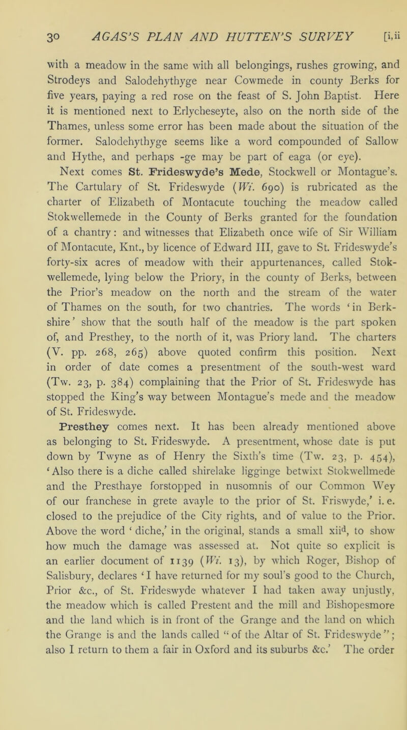 with a meadow in the same with all belongings, rushes growing, and Strodeys and Salodehythyge near Cowmede in county Berks for five years, paying a red rose on the feast of S. John Baptist. Here it is mentioned next to Erlycheseyte, also on the north side of the Thames, unless some error has been made about the situation of the former. Salodehythyge seems like a word compounded of Sallow and Hythe, and perhaps -ge may be part of eaga (or eye). Next comes St. Frideswyde’s Mode, Stockwell or Montague’s. The Cartulary of St. Frideswyde (Wi. 690) is rubricated as the charter of Elizabeth of Montacute touching the meadow called Stokwellemede in the County of Berks granted for the foundation of a chantry: and witnesses that Elizabeth once wife of Sir William of Montacute, Knt., by licence of Edward III, gave to St. Frideswyde’s forty-six acres of meadow with their appurtenances, called Stok- wellemede, lying below the Priory, in the county of Berks, between the Prior’s meadow on the north and the stream of the water of Thames on the south, for two chantries. The words ‘ in Berk- shire ’ show that the south half of the meadow is the part spoken of, and Presthey, to the north of it, was Priory land. The charters (V. pp. 268, 265) above quoted confirm this position. Next in order of date comes a presentment of the south-west ward (Tw. 23, p. 384) complaining that the Prior of St. Frideswyde has stopped the King’s way between Montague’s mede and the meadow of St. Frideswyde. Presthey comes next. It has been already mentioned above as belonging to St. Frideswyde. A presentment, whose date is put down by Twyne as of Henry the Sixth’s time (Tw. 23, p. 454), * Also there is a diche called shirelake ligginge betwixt Stokwellmede and the Presthaye forstopped in nusomnis of our Common Wey of our franchese in grete avayle to the prior of St. Friswyde,’ i. e. closed to the prejudice of the City rights, and of value to the Prior. Above the word ‘ diche,’ in the original, stands a small xiid, to show how much the damage was assessed at. Not quite so explicit is an earlier document of 1139 (Wi. 13), by which Roger, Bishop of Salisbury, declares ‘ I have returned for my soul's good to the Church, Prior &c., of St. Frideswyde whatever I had taken away unjustly, the meadow which is called Prestent and the mill and Bishopesmore and the land which is in front of the Grange and the land on which the Grange is and the lands called “ of the Altar of St. Frideswyde ”; also I return to them a fair in Oxford and its suburbs &c.’ The order