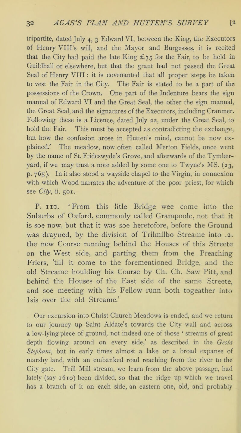 tripartite, dated July 4, 3 Edward VI, between the King, the Executors of Henry VIII’s will, and the Mayor and Burgesses, it is recited that the City had paid the late King £75 for the Fair, to be held in Guildhall or elsewhere, but that the grant had not passed the Great Seal of Henry VIII: it is covenanted that all proper steps be taken to vest the Fair in the City. The Fair is stated to be a part of the possessions of the Crown. One part of the Indenture bears the sign manual of Edward VI and the Great Seal, the other the sign manual, the Great Seal, and the signatures of the Executors, including Crantner. Following these is a Licence, dated July 22, under the Great Seal, to hold the Fair. This must be accepted as contradicting the exchange, but how the confusion arose in Hutten's mind, cannot be now ex- plained.' The meadow, now often called Merton Fields, once went by the name of St. Frideswyde’s Grove, and afterwards of the Tymber- yard, if we may trust a note added by some one to Twyne’s MS. (23, p. 765). In it also stood a wayside chapel to the Virgin, in connexion with which Wood narrates the adventure of the poor priest, for which see City, ii. 501. P. no. ‘From this litle Bridge wee come into the Suburbs of Oxford, commonly called Grampoole, not that it is soe now, but that it was soe heretofore, before the Ground was drayned, by the division of Trilmilbo Streame into .2. the new Course running behind the Houses of this Streete on the West side, and parting them from the Preaching Friers, ’till it come to the forementioned Bridge, and the old Streame houlding his Course by Ch. Ch. Saw Pitt, and behind the Plouses of the East side of the same Streete, and soe meeting with his Fellow runn both togeather into Isis over the old Streame.’ Our excursion into Christ Church Meadows is ended, and we return to our journey up Saint Aldate’s towards the City wall and across a low-lying piece of ground, not indeed one of those ‘ streams of great depth flowing around on every side,’ as described in the Ges/a Stephcuii, but in early times almost a lake or a broad expanse of marshy land, with an embanked road reaching from the river to the City gate. Trill Mill stream, we learn from the above passage, had lately (say 1610) been divided, so that the ridge up which we travel has a branch of it on each side, an eastern one, old, and probably