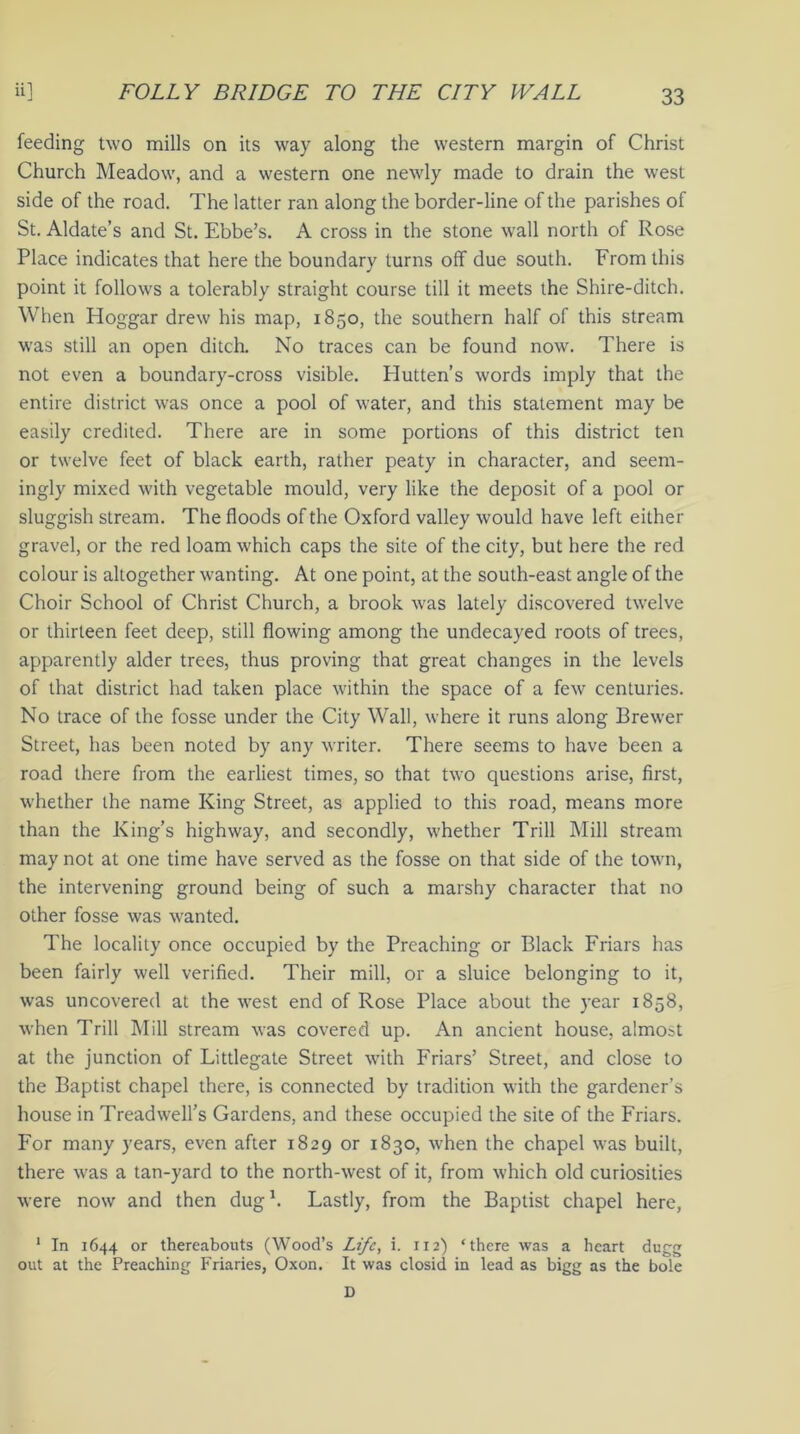 feeding two mills on its way along the western margin of Christ Church Meadow, and a western one newly made to drain the west side of the road. The latter ran along the border-line of the parishes of St. Aldate’s and St. Ebbe’s. A cross in the stone wall north of Rose Place indicates that here the boundary turns off due south. From this point it follows a tolerably straight course till it meets the Shire-ditch. When Hoggar drew his map, 1850, the southern half of this stream was still an open ditch. No traces can be found now. There is not even a boundary-cross visible. Hutten’s words imply that the entire district was once a pool of water, and this statement may be easily credited. There are in some portions of this district ten or twelve feet of black earth, rather peaty in character, and seem- ingly mixed with vegetable mould, very like the deposit of a pool or sluggish stream. The floods of the Oxford valley would have left either gravel, or the red loam which caps the site of the city, but here the red colour is altogether wanting. At one point, at the south-east angle of the Choir School of Christ Church, a brook was lately discovered twelve or thirteen feet deep, still flowing among the undecayed roots of trees, apparently alder trees, thus proving that great changes in the levels of that district had taken place within the space of a few centuries. No trace of the fosse under the City Wall, where it runs along Brewer Street, has been noted by any writer. There seems to have been a road there from the earliest times, so that two questions arise, first, whether the name King Street, as applied to this road, means more than the King’s highway, and secondly, whether Trill Mill stream may not at one time have served as the fosse on that side of the town, the intervening ground being of such a marshy character that no other fosse was wanted. The locality once occupied by the Preaching or Black Friars has been fairly well verified. Their mill, or a sluice belonging to it, was uncovered at the west end of Rose Place about the year 1858, when Trill Mill stream was covered up. An ancient house, almost at the junction of Littlegate Street with Friars’ Street, and close to the Baptist chapel there, is connected by tradition with the gardener’s house in Treadwell’s Gardens, and these occupied the site of the Friars. For many years, even after 1829 or 1830, when the chapel was built, there was a tan-yard to the north-west of it, from which old curiosities were now and then dug1. Lastly, from the Baptist chapel here, 1 In 1644 or thereabouts (Wood’s Life, i. 1x2) ‘there was a heart dugg out at the Preaching Friaries, Oxon. It was closid in lead as bigg as the bole D