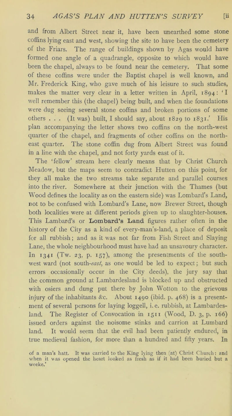 and from Albert Street near it, have been unearthed some stone coffins lying east and west, showing the site to have been the cemetery of the Friars. The range of buildings shown by Agas would have formed one angle of a quadrangle, opposite to which would have been the chapel, always to be found near the cemetery. That some of these coffins were under the Baptist chapel is well known, and Mr. Frederick King, who gave much of his leisure to such studies, makes the matter very clear in a letter written in April, 1894: ‘I well remember this (the chapel) being built, and when the foundations were dug seeing several stone coffins and broken portions of some others ... (It was) built, I should say, about 1829 to 1831.' His plan accompanying the letter shows two coffins on the north-west quarter of the chapel, and fragments of other coffins on the north- east quarter. The stone coffin dug from Albert Street was found in a line with the chapel, and not forty yards east of it. The ‘fellow’ stream here clearly means that by Christ Church Meadow, but the maps seem to contradict Flutten on this point, for they all make the two streams take separate and parallel courses into the river. Somewhere at their junction with the Thames (but Wood defines the locality as on the eastern side) was Lombard’s Land, not to be confused with Lombard’s Lane, now Brewer Street, though both localities were at different periods given up to slaughter-houses. This Lambard’s or Lombard’s Land figures rather often in the history of the City as a kind of every-man’s-land, a place of deposit for all rubbish; and as it was not far from Fish Street and Slaying Lane, the whole neighbourhood must have had an unsavoury character. In 1341 (Tw. 23, p. 157), among the presentments of the south- west ward (not south-ow/, as one would be led to expect; but such errors occasionally occur in the City deeds), the jury say that the common ground at Lambardesland is blocked up and obstructed with osiers and dung put there by John Wotton to the grievous injury of the inhabitants Sec. About 1490 (ibid. p. 468) is a present- ment of several persons for laying loggell, i.e. rubbish, at Lambardes- land. The Register of Convocation in 1511 (Wood, D. 3, p. 166) issued orders against the noisome stinks and carrion at Lumbard land. It would seem that the evil had been patiently endured, in true medieval fashion, for more than a hundred and fifty years. In of a man’s hatt. It was carried to the King Ijing then (at) Christ Church: and when it was opened the heart looked as fresh as if it had been buried but a weeke.’