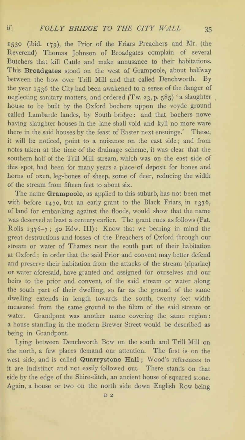 1530 (ibid. 179), the Prior of the Friars Preachers and Mr. (the Reverend) Thomas Johnson of Broadgates complain of several Butchers that kill Cattle and make annusance to their habitations. This Broadgates stood on the west of Grampoole, about halfway between the bow over Trill Mill and that called Dench worth. By the year 1536 the City had been awakened to a sense of the danger of neglecting sanitary matters, and ordered (Tw. 23, p. 585) ‘a slaughter house to be built by the Oxford bochers uppon the voyde ground called Lambarde landes, by South bridge: and that bochers nowe having slaughter houses in the lane shall void and kyll no more ware there in the said houses by the feast of Easter next ensuinge.’ These, it will be noticed, point to a nuisance on the east side; and from notes taken at the time of the drainage scheme, it was clear that the southern half of the Trill Mill stream, which was on the east side of this spot, had been for many years a place of deposit for bones and horns of oxen, leg-bones of sheep, some of deer, reducing the width of the stream from fifteen feet to about six. The name Grampoole, as applied to this suburb, has not been met with before 1470, but an early grant to the Black Friars, in 1376, of land for embanking against the floods, would show that the name was deserved at least a century earlier. The grant runs as follows (Pat. Rolls 1376-7; 50 Edw. Ill): Know that we bearing in mind the great destructions and losses of the Preachers of Oxford through our stream or water of Thames near the south part of their habitation at Oxford; in order that the said Prior and convent may better defend and preserve their habitation from the attacks of the stream (ripariae) or water aforesaid, have granted and assigned for ourselves and our heirs to the prior and convent, of the said stream or water along the south part of their dwelling, so far as the ground of the same dwelling extends in length towards the south, twenty feet width measured from the same ground to the filum of the said stream or water. Grandpont was another name covering the same region: a house standing in the modern Brewer Street would be described as being in Grandpont. Lying between Dench worth Bow on the south and Trill Mill on the north, a few places demand our attention. The first is on the west side, and is called Quarrystone Hall; Wood’s references to it are indistinct and not easily followed out. There stands on that side by the edge of the Shire-ditch, an ancient house of squared stone. Again, a house or two on the north side down English Row being d 2