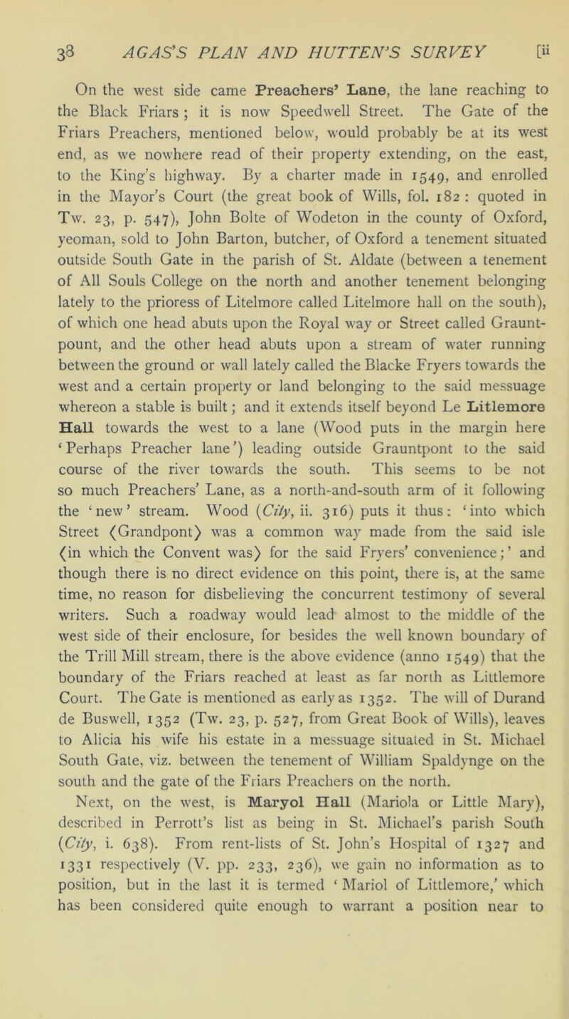 On the west side came Preachers’ Lane, the lane reaching to the Black Friars ; it is now Speedwell Street. The Gate of the Friars Preachers, mentioned below, would probably be at its west end, as we nowhere read of their property extending, on the east, to the King’s highway. By a charter made in 1549, and enrolled in the Mayor’s Court (the great book of Wills, fol. 182 : quoted in Tw. 23, p. 547), John Bolte of Wodeton in the county of Oxford, yeoman, sold to John Barton, butcher, of Oxford a tenement situated outside South Gate in the parish of St. Aldate (between a tenement of All Souls College on the north and another tenement belonging lately to the prioress of Litelmore called Litelmore hall on the south), of which one head abuts upon the Royal way or Street called Graunt- pount, and the other head abuts upon a stream of water running between the ground or wall lately called the Blacke Fryers towards the west and a certain property or land belonging to the said messuage whereon a stable is built; and it extends itself beyond Le Litlemore Hall towards the west to a lane (Wood puts in the margin here ‘Perhaps Preacher lane’) leading outside Grauntpont to the said course of the river towards the south. This seems to be not so much Preachers’ Lane, as a north-and-south arm of it following the ‘new’ stream. Wood (City, ii. 316) puls it thus: ‘into which Street (Grandpont) was a common way made from the said isle (in which the Convent was) for the said Fryers’ convenience;’ and though there is no direct evidence on this point, there is, at the same time, no reason for disbelieving the concurrent testimony of several writers. Such a roadway would lead almost to the middle of the west side of their enclosure, for besides the well known boundary of the Trill Mill stream, there is the above evidence (anno 1549) that the boundary of the Friars reached at least as far north as Liltlemore Court. The Gate is mentioned as early as 1352. The will of Durand de Buswell, 1352 (Tw. 23, p. 527, from Great Book of Wills), leaves to Alicia his wife his estate in a messuage situated in St. Michael South Gate, viz. between the tenement of William Spaldynge on the south and the gate of the Friars Preachers on the north. Next, on the west, is Maryol Hall (Mariola or Little Mary), described in Perrott’s list as being in St. Michael’s parish South (City, i. 638). From rent-lists of St. John’s Hospital of 1327 and 1331 respectively (V. pp. 233, 236), we gain no information as to position, but in the last it is termed ‘ Mariol of Littlemore,’ which has been considered quite enough to warrant a position near to