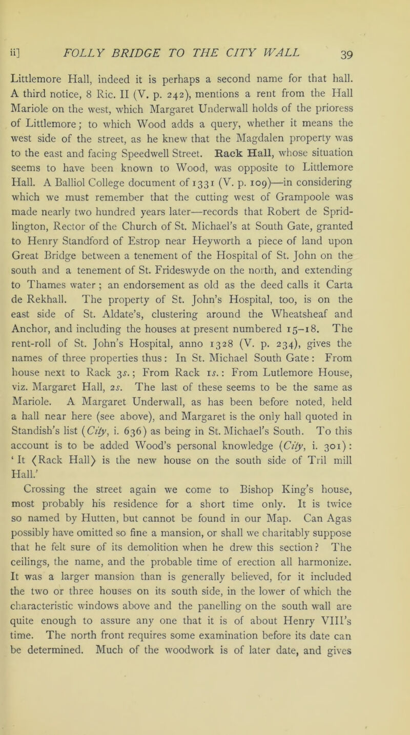 Littlemore Hall, indeed it is perhaps a second name for that hall. A third notice, 8 Ric. II (V. p. 242), mentions a rent from the Hall Mariole on the west, which Margaret Underwall holds of the prioress of Littlemore; to which Wood adds a query, whether it means the west side of the street, as he knew that the Magdalen property was to the east and facing Speedwell Street. Rack Hall, whose situation seems to have been known to Wood, was opposite to Littlemore Hall. A Balliol College document of 1331 (V. p. 109)—in considering which we must remember that the cutting west of Grampoole was made nearly two hundred years later—records that Robert de Sprid- lington, Rector of the Church of St. Michael’s at South Gate, granted to Henry Standford of Estrop near Heyworth a piece of land upon Great Bridge between a tenement of the Hospital of St. John on the south and a tenement of St. Frideswyde on the north, and extending to Thames water; an endorsement as old as the deed calls it Carta de Rekhall. The property of St. John’s Hospital, too, is on the east side of St. Aldate’s, clustering around the Wheatsheaf and Anchor, and including the houses at present numbered 15-18. The rent-roll of St. John’s Hospital, anno 1328 (V. p. 234), gives the names of three properties thus: In St. Michael South Gate: From house next to Rack 3s.; From Rack is. : From Lutlemore House, viz. Margaret Hall, 2s. The last of these seems to be the same as Mariole. A Margaret Underwall, as has been before noted, held a hall near here (see above), and Margaret is the only hall quoted in Standish’s list (Ci/y, i. 636) as being in St. Michael’s South. To this account is to be added Wood’s personal knowledge (City, i. 301): ‘It (Rack Hall) is the new house on the south side of Tril mill Hall.’ Crossing the street again we come to Bishop King’s house, most probably his residence for a short time only. It is twice so named by Hutten, but cannot be found in our Map. Can Agas possibly have omitted so fine a mansion, or shall we charitably suppose that he felt sure of its demolition when he drew this section? The ceilings, the name, and the probable time of erection all harmonize. It was a larger mansion than is generally believed, for it included the two or three houses on its south side, in the lower of which the characteristic windows above and the panelling on the south wall are quite enough to assure any one that it is of about Henry VIII’s time. The north front requires some examination before its date can be determined. Much of the woodwork is of later date, and gives