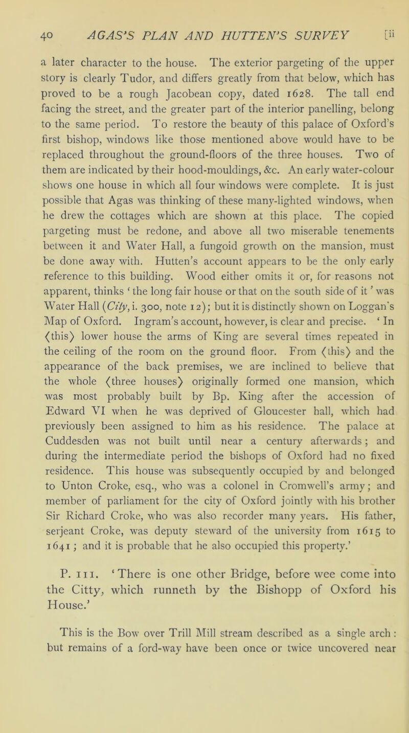a later character to the house. The exterior pargeting of the upper story is clearly Tudor, and differs greatly from that below, which has proved to be a rough Jacobean copy, dated 1628. The tall end facing the street, and the greater part of the interior panelling, belong to the same period. To restore the beauty of this palace of Oxford’s first bishop, windows like those mentioned above would have to be replaced throughout the ground-floors of the three houses. Two of them are indicated by their hood-mouldings, &c. An early water-colour shows one house in which all four windows were complete. It is just possible that Agas was thinking of these many-lighted windows, when he drew the cottages which are shown at this place. The copied pargeting must be redone, and above all two miserable tenements between it and Water Hall, a fungoid growth on the mansion, must be done away with. Hutten’s account appears to be the only early reference to this building. Wood either omits it or, for reasons not apparent, thinks ‘ the long fair house or that on the south side of it ’ was Water Hall (Ci/y, i. 300, note 12); but it is distinctly shown on Loggan's Map of Oxford. Ingram’s account, however, is clear and precise. ‘ In (this) lower house the arms of King are several times repeated in the ceiling of the room on the ground floor. From (this) and the appearance of the back premises, we are inclined to believe that the whole (three houses) originally formed one mansion, which was most probably built by Bp. King after the accession of Edward VI when he was deprived of Gloucester hall, which had previously been assigned to him as his residence. The palace at Cuddesden was not built until near a century afterwards; and during the intermediate period the bishops of Oxford had no fixed residence. This house was subsequently occupied by and belonged to Unton Croke, esq., who was a colonel in Cromwell’s army; and member of parliament for the city of Oxford jointly with his brother Sir Richard Croke, who was also recorder many years. His father, serjeant Croke, was deputy steward of the university from 1615 to 1641; and it is probable that he also occupied this property.’ P. 111. ‘There is one other Bridge, before wee come into the Citty, which runneth by the Bishopp of Oxford his House.’ This is the Bow over Trill Mill stream described as a single arch : but remains of a ford-way have been once or twice uncovered near
