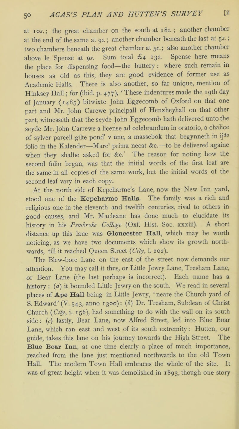 5° at io.y.; the great chamber on the south at i8j. ; another chamber at the end of the same at 9^.; another chamber beneath the last at 5s- > two chambers beneath the great chamber at 5s.; also another chamber above le Spense at 9s. Sum total £4 13s. Spense here means the place for dispensing food—the buttery : where such remain in houses as old as this, they are good evidence of former use as Academic Halls. There is also another, so far unique, mention of Hinksey Hall; for (ibid. p. 477), ‘ These indentures made the 19th day of January <1485) bitwixte John Eggecomb of Oxford on that one part and Mr. John Carewe principall of Henxheyhall on that other part, witnesseth that the seyde John Eggecomb hath delivered unto the seyde Mr. John Carrewe a license ad celebrandum in oratorio, a chalice of sylver parcell gilte pond’ v unc, a massebok that begynneth in ijdo folio in the Kalender—Marc’ prima necat &c.—to be delivered againe when they shalbe asked for &c.’ The reason for noting how the second folio began, was that the initial words of the first leaf are the same in all copies of the same work, but the initial words of the second leaf vary in each copy. At the north side of Kepeharme’s Lane, now the New Inn yard, stood one of the Kepeharme Halls. The family was a rich and religious one in the eleventh and twelfth centuries, rival to others in good causes, and Mr. Macleane has done much to elucidate its history in his Pembroke College (Oxf. Hist. Soc. xxxiii). A short distance up this lane was Gloucester Hall, which may be worth noticing, as we have two documents which show its growth north- wards, till it reached Queen Street (City, i. 202). The Blew-bore Lane on the east of the street now demands our attention. You may call it thus, or Little Jewry Lane, Tresham Lane, or Bear Lane (the last perhaps is incorrect). Each name has a history : (a) it bounded Little Jewry on the south. We read in several places of Ape Hall being in Little Jewry, * neare the Church yard of S. Edward’ (V. 543, anno 1300): (b) Dr. Tresham, Subdean of Christ Church [City, i. 156), had something to do with the wall on its south side: (c) lastly, Bear Lane, now Alfred Street, led into Blue Boar Lane, which ran east and west of its south extremity: Hutten, our guide, takes this lane on his journey towards the High Street. The Blue Boar Inn, at one time clearly a place of much importance, reached from the lane just mentioned northwards to the old Town Hall. The modern Town Hall embraces the whole of the site. It was of great height when it was demolished in 1893, though one story