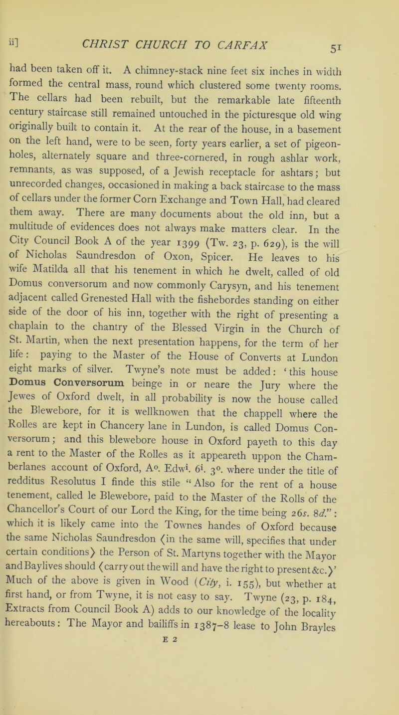 5i had been taken off it. A chimney-stack nine feet six inches in width formed the central mass, round which clustered some twenty rooms. The cellars had been rebuilt, but the remarkable late fifteenth century staircase still remained untouched in the picturesque old wing originally built to contain it. At the rear of the house, in a basement on the left hand, were to be seen, forty years earlier, a set of pigeon- holes, alternately square and three-cornered, in rough ashlar work, remnants, as was supposed, of a Jewish receptacle for ashtars; but unrecorded changes, occasioned in making a back staircase to the mass of cellars under the former Corn Exchange and Town Hall, had cleared them away. There are many documents about the old inn, but a multitude of evidences does not always make matters clear. In the City Council Book A of the year 1399 (Tw. 23, p. 629), is the will of Nicholas Saundresdon of Oxon, Spicer. He leaves to his wife Matilda all that his tenement in which he dwelt, called of old Domus conversorum and now commonly Carysyn, and his tenement adjacent called Grenested Hall with the fishebordes standing on either side of the door of his inn, together with the right of presenting a chaplain to the chantry of the Blessed Virgin in the Church of St. Martin, when the next presentation happens, for the term of her life : paying to the Master of the House of Converts at Lundon eight marks of silver. Twyne’s note must be added: ‘ this house Domus Conversorum beinge in or neare the Jury where the Jewes of Oxford dwelt, in all probability is now the house called the Blewebore, for it is wellknowen that the chappell where the Rolles are kept in Chancery lane in Lundon, is called Domus Con- versorum; and this blewebore house in Oxford payeth to this day a rent to the Master of the Rolles as it appeareth uppon the Cham- berlanes account of Oxford, A°. Edwh 6k 30. where under the title of redditus Resolutus I finde this stile “ Also for the rent of a house tenement, called le Blewebore, paid to the Master of the Rolls of the Chancellor s Court of our Lord the King, for the time being 26s. 8d.” : which it is likely came into the Townes handes of Oxford because the same Nicholas Saundresdon (in the same will, specifies that under certain conditions) the Person of St. Martyns together with the Mayor andBaylives should (carryout the will and have the right to present&c.)’ Much of the above is given in Wood {City, i. 155), but whether at first hand, or from Twyne, it is not easy to say. Twyne (23, p. 184, Extracts from Council Book A) adds to our knowledge of the locality hereabouts: The Mayor and bailiffs in 1387-8 lease to John Brayles e 2