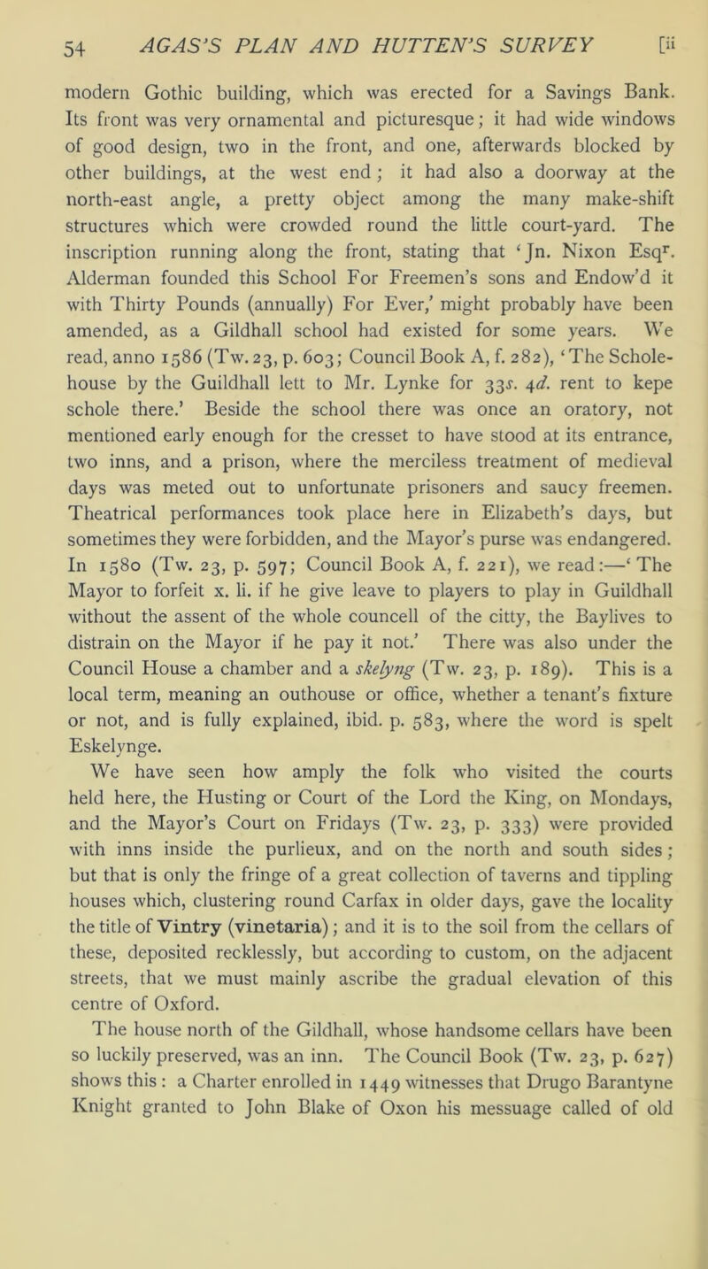 modern Gothic building, which was erected for a Savings Bank. Its front was very ornamental and picturesque; it had wide windows of good design, two in the front, and one, afterwards blocked by other buildings, at the west end; it had also a doorway at the north-east angle, a pretty object among the many make-shift structures which were crowded round the little court-yard. The inscription running along the front, stating that ‘Jn. Nixon Esqr. Alderman founded this School For Freemen’s sons and Endow’d it with Thirty Pounds (annually) For Ever,’ might probably have been amended, as a Gildhall school had existed for some years. We read, anno 1586 (Tw.23, p. 603; Council Book A, f. 282), ‘The Schole- house by the Guildhall lett to Mr. Lynke for 33.?. 4d. rent to kepe schole there.’ Beside the school there was once an oratory, not mentioned early enough for the cresset to have stood at its entrance, two inns, and a prison, where the merciless treatment of medieval days was meted out to unfortunate prisoners and saucy freemen. Theatrical performances took place here in Elizabeth’s days, but sometimes they were forbidden, and the Mayor’s purse w'as endangered. In 1580 (Tw. 23, p. 597; Council Book A, f. 221), we read:—‘ The Mayor to forfeit x. li. if he give leave to players to play in Guildhall without the assent of the whole councell of the citty, the Baylives to distrain on the Mayor if he pay it not.’ There was also under the Council House a chamber and a skelyng (Tw. 23, p. 189). This is a local term, meaning an outhouse or office, whether a tenant’s fixture or not, and is fully explained, ibid. p. 583, where the word is spelt Eskelynge. We have seen how amply the folk who visited the courts held here, the Husting or Court of the Lord the King, on Mondays, and the Mayor’s Court on Fridays (Tw. 23, p. 333) were provided with inns inside the purlieux, and on the north and south sides ; but that is only the fringe of a great collection of taverns and tippling houses which, clustering round Carfax in older days, gave the locality the title of Vintry (vinetaria); and it is to the soil from the cellars of these, deposited recklessly, but according to custom, on the adjacent streets, that we must mainly ascribe the gradual elevation of this centre of Oxford. The house north of the Gildhall, whose handsome cellars have been so luckily preserved, was an inn. The Council Book (Tw. 23, p. 627) shows this : a Charter enrolled in 1449 witnesses that Drugo Barantyne Knight granted to John Blake of Oxon his messuage called of old
