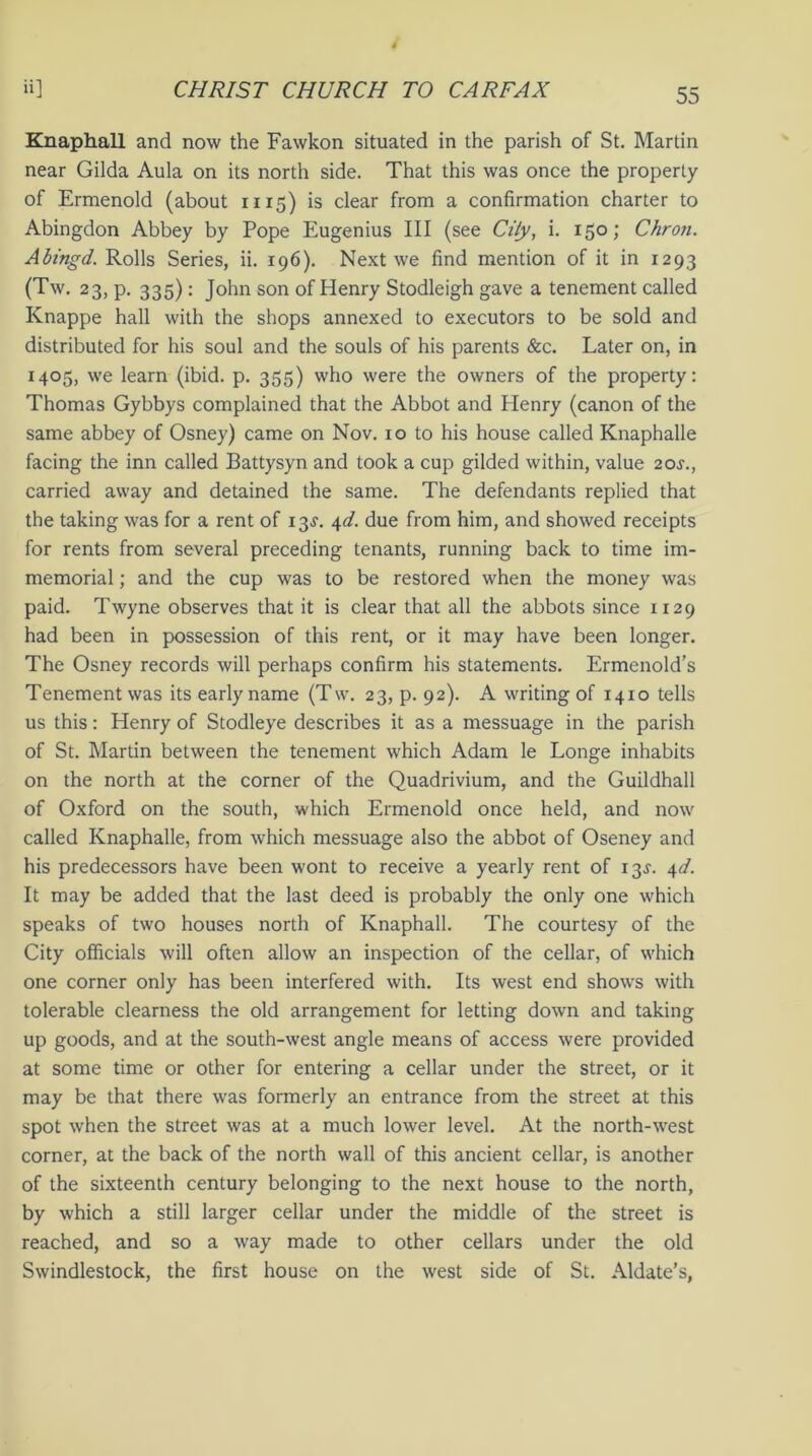 Knaphall and now the Fawkon situated in the parish of St. Martin near Gilda Aula on its north side. That this was once the property of Ermenold (about 1115) is clear from a confirmation charter to Abingdon Abbey by Pope Eugenius III (see City, i. 150; Chron. Abingd. Rolls Series, ii. 196). Next we find mention of it in 1293 (Tw. 23, p. 335): John son of Henry Stodleigh gave a tenement called Knappe hall with the shops annexed to executors to be sold and distributed for his soul and the souls of his parents &c. Later on, in 1405, we learn (ibid. p. 355) who were the owners of the property: Thomas Gybbys complained that the Abbot and Henry (canon of the same abbey of Osney) came on Nov. 10 to his house called Knaphalle facing the inn called Battysyn and took a cup gilded within, value 20^., carried away and detained the same. The defendants replied that the taking was for a rent of 13^. 4d. due from him, and showed receipts for rents from several preceding tenants, running back to time im- memorial ; and the cup was to be restored when the money was paid. Twyne observes that it is clear that all the abbots since 1129 had been in possession of this rent, or it may have been longer. The Osney records will perhaps confirm his statements. Ermenold’s Tenement was its early name (Tw. 23, p. 92). A writing of 1410 tells us this: Henry of Stodleye describes it as a messuage in the parish of St. Martin between the tenement which Adam le Longe inhabits on the north at the corner of the Quadrivium, and the Guildhall of Oxford on the south, which Ermenold once held, and now called Knaphalle, from which messuage also the abbot of Oseney and his predecessors have been wont to receive a yearly rent of 13^. 4d. It may be added that the last deed is probably the only one which speaks of two houses north of Knaphall. The courtesy of the City officials will often allow an inspection of the cellar, of which one corner only has been interfered with. Its west end shows with tolerable clearness the old arrangement for letting down and taking up goods, and at the south-west angle means of access were provided at some time or other for entering a cellar under the street, or it may be that there was formerly an entrance from the street at this spot when the street was at a much lower level. At the north-west corner, at the back of the north wall of this ancient cellar, is another of the sixteenth century belonging to the next house to the north, by which a still larger cellar under the middle of the street is reached, and so a way made to other cellars under the old Swindlestock, the first house on the west side of St. Aldate’s,