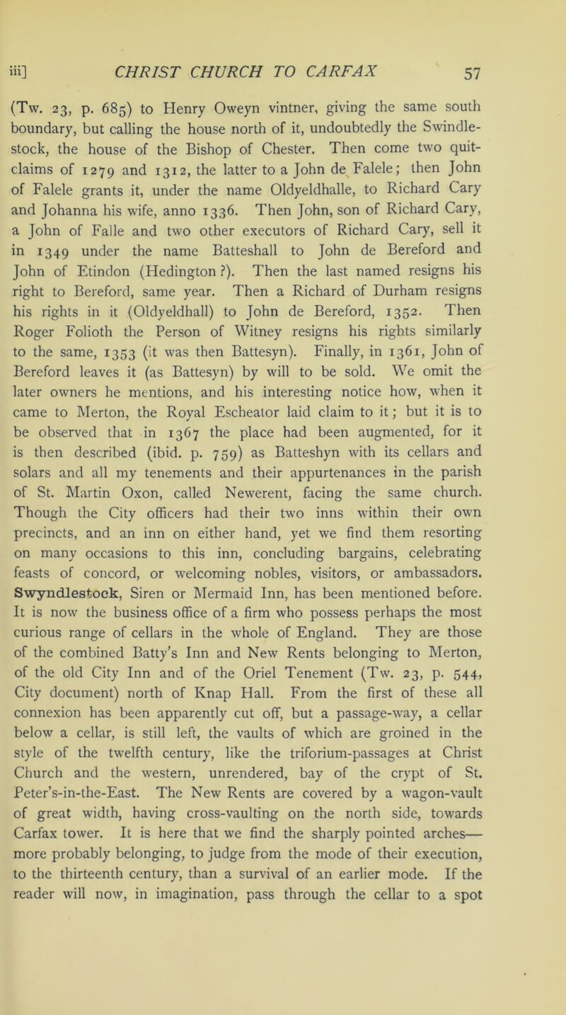 (Tw. 23, p. 685) to Henry Oweyn vintner, giving the same south boundary, but calling the house north of it, undoubtedly the Swindle- stock, the house of the Bishop of Chester. Then come two quit- claims of 1279 and 1312, the latter to a John de Falele; then John of Falele grants it, under the name Oldyeldhalle, to Richard Cary and Johanna his wife, anno 1336. Then John, son of Richard Cary, a John of Falle and two other executors of Richard Cary, sell it in 1349 under the name Batteshall to John de Bereford and John of Etindon (Hedington ?). Then the last named resigns his right to Bereford, same year. Then a Richard of Durham resigns his rights in it (Oldyeldhall) to John de Bereford, 1352. Then Roger Folioth the Person of Witney resigns his rights similarly to the same, 1353 (it was then Battesyn). Finally, in 1361, John of Bereford leaves it (as Battesyn) by will to be sold. We omit the later owners he mentions, and his interesting notice how, when it came to Merton, the Royal Eschealor laid claim to it; but it is to be observed that in 1367 the place had been augmented, for it is then described (ibid. p. 759) as Batteshyn with its cellars and solars and all my tenements and their appurtenances in the parish of St. Martin Oxon, called Newerent, facing the same church. Though the City officers had their two inns within their own precincts, and an inn on either hand, yet we find them resorting on many occasions to this inn, concluding bargains, celebrating feasts of concord, or welcoming nobles, visitors, or ambassadors. Swyndlestock, Siren or Mermaid Inn, has been mentioned before. It is now the business office of a firm who possess perhaps the most curious range of cellars in the whole of England. They are those of the combined Batty’s Inn and New Rents belonging to Merton, of the old City Inn and of the Oriel Tenement (Tw. 23, p. 544, City document) north of Knap Hall. From the first of these all connexion has been apparently cut off, but a passage-way, a cellar below a cellar, is still left, the vaults of which are groined in the style of the twelfth century, like the triforium-passages at Christ Church and the western, unrendered, bay of the crypt of St. Peter’s-in-the-East. The New Rents are covered by a wagon-vault of great width, having cross-vaulting on the north side, towards Carfax tower. It is here that we find the sharply pointed arches— more probably belonging, to judge from the mode of their execution, to the thirteenth century, than a survival of an earlier mode. If the reader will now, in imagination, pass through the cellar to a spot