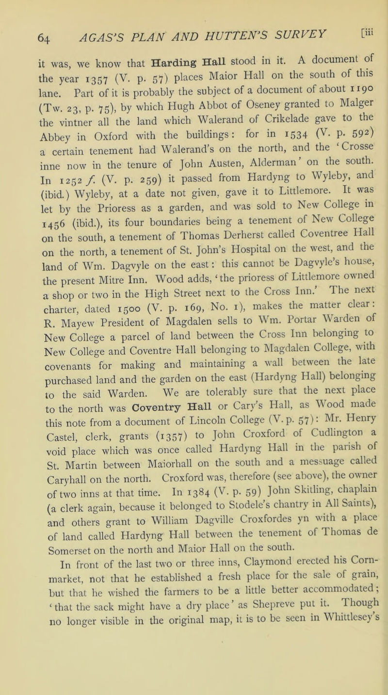 it was, we know that Harding Hall stood in it. A document of the year 1357 (V. p. 57) pieces Maior Hall on the south of this lane. Part of it is probably the subject of a document of about 1190 (Tw. 23, p. 75), by which Hugh Abbot of Oseney granted to Malger the vintner all the land which Walerand of Crikelade gave to the Abbey in Oxford with the buildings: for in 1534 (V. p. 592) a certain tenement had Walerand’s on the north, and the Crosse inne now in the tenure of John Austen, Alderman on the south. In 1252/ (V. p. 259) it passed from Hardyng to Wyleby, and (ibid.) Wyleby, at a date not given, gave it to Littlemore. It was let by the Prioress as a garden, and was sold to New College in 1456 (ibid.), its four boundaries being a tenement of New College on the south, a tenement of Thomas Derherst called Coventree Hall on the north, a tenement of St. John’s Hospital on the west, and the land of Wm. Dagvyle on the east: this cannot be Dagvyle’s house, the present Mitre Inn. Wood adds, ‘ the prioress of Littlemore owned a shop or two in the High Street next to the Cross Inn.’ The next charter, dated 1500 (V. p. 169, No. 1), makes the matter clear: R. Mayew President of Magdalen sells to Wm. Portar Warden of New College a parcel of land between the Cross Inn belonging to New College and Coventre Hall belonging to Magdalen College, with covenants for making and maintaining a wall between the late purchased land and the garden on the east (Hardyng Hall) belonging to the said Warden. We are tolerably sure that the next place to the north was Coventry Hall or Cary's Hall, as W ood made this note from a document of Lincoln College (V. p. 57): Mr. Henry Castel, clerk, grants (1357) to John Croxford 01 Cudlington a void place which was once called Hardyng Hall in the parish of St. Martin between Maiorhall on the south and a messuage called Caryhall on the north. Croxford was, therefore (see above), the owner of two inns at that time. In 1384 (V. p. 59) John Skitling, chaplain (a clerk again, because it belonged to Stodele’s chantry in All Saints), and others grant to William Dagville Croxfordes yn with a place of land called Hardyng Hall between the tenement of Thomas de Somerset on the north and Maior Hall on the south. In front of the last two or three inns, Claymond erected his Corn- market, not that he established a fresh place for the sale of grain, but that he wished the farmers to be a little better accommodated; ‘ that the sack might have a dry place as Shepreve put it. Though no longer visible in the original map, it is to be seen in Whittlesey s